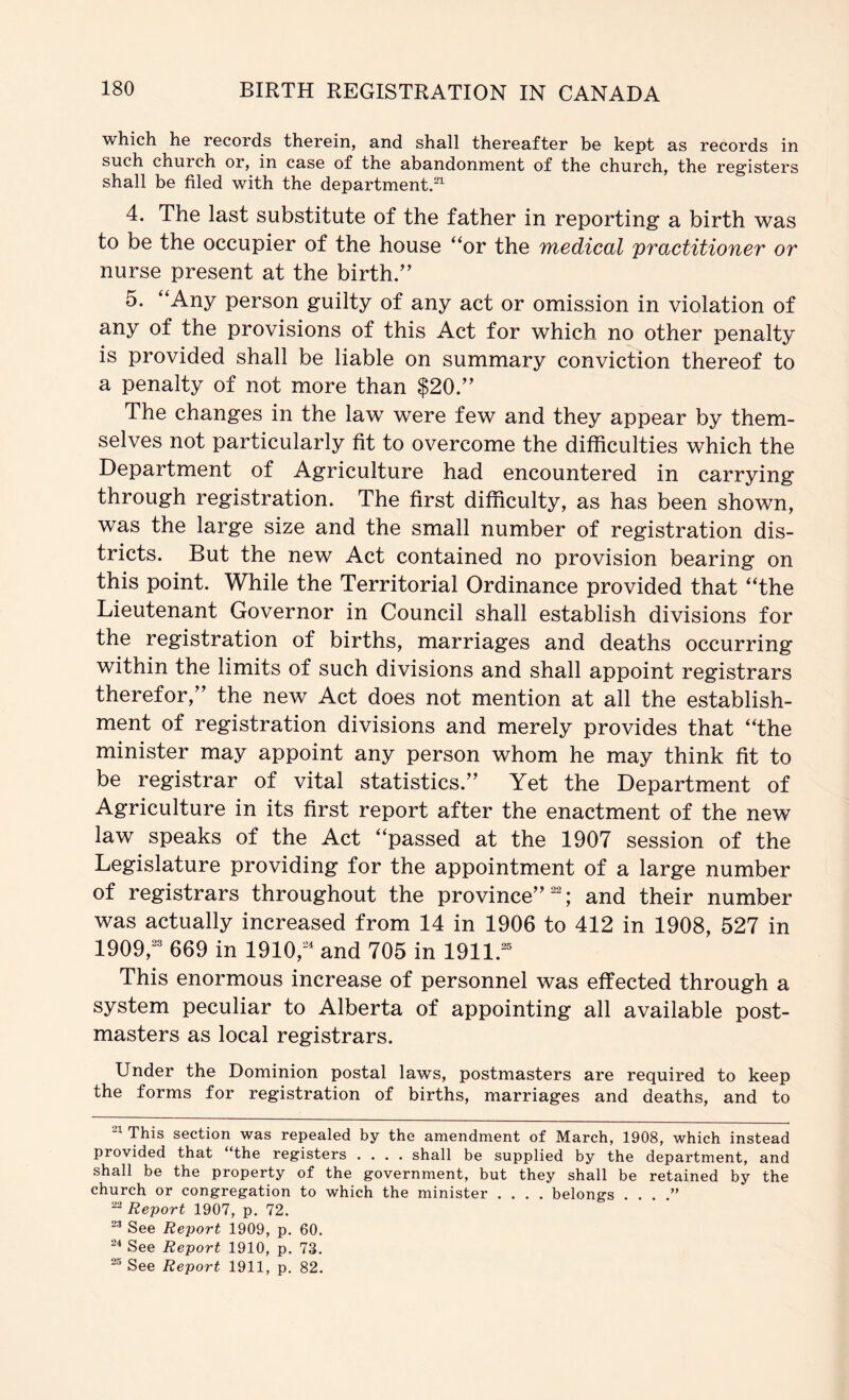 which he records therein, and shall thereafter be kept as records in such church or, in case of the abandonment of the church, the registers shall be filed with the department.^ 4. The last substitute of the father in reporting a birth was to be the occupier of the house ‘^or the TYiedical practitioner or nurse present at the birth.'’ 5. ‘‘Any person guilty of any act or omission in violation of any of the provisions of this Act for which no other penalty is provided shall be liable on summary conviction thereof to a penalty of not more than $20.” The changes in the law were few and they appear by them- selves not particularly fit to overcome the difficulties which the Department of Agriculture had encountered in carrying through registration. The first difficulty, as has been shown, was the large size and the small number of registration dis- tricts. But the new Act contained no provision bearing on this point. While the Territorial Ordinance provided that “the Lieutenant Governor in Council shall establish divisions for the registration of births, marriages and deaths occurring within the limits of such divisions and shall appoint registrars therefor,” the new Act does not mention at all the establish- ment of registration divisions and merely provides that “the minister may appoint any person whom he may think fit to be registrar of vital statistics.” Yet the Department of Agriculture in its first report after the enactment of the new law speaks of the Act “passed at the 1907 session of the Legislature providing for the appointment of a large number of registrars throughout the province” ; and their number was actually increased from 14 in 1906 to 412 in 1908, 527 in 1909,^® 669 in 1910,^ and 705 in 1911.^® This enormous increase of personnel was effected through a system peculiar to Alberta of appointing all available post- masters as local registrars. Under the Dominion postal laws, postmasters are required to keep the forms for registration of births, marriages and deaths, and to This section was repealed by the amendment of March, 1908, which instead provided that “the registers .... shall be supplied by the department, and shall be the property of the government, but they shall be retained by the church or congregation to which the minister .... belongs . . . .” Report 1907, p. 72. See Report 1909, p. 60. See Report 1910, p. 73. See Report 1911, p. 82.