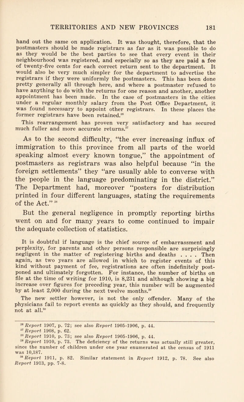 hand out the same on application. It was thought, therefore, that the postmasters should be made registrars as far as it was possible to do as they would be the best parties to see that every event in their neighbourhood was registered, and especially so as they are paid a fee of twenty-five cents for each correct return sent to the department. It would also be very much simpler for the department to advertise the registrars if they were uniformly the postmasters. This has been done pretty generally all through here, and where a postmaster refused to have anything to do with the returns for one reason and another, another appointment has been made. In the case of postmasters in the cities under a regular monthly salary from the Post Office Department, it was found necessary to appoint other registrars. In these places the former registrars have been retained.*® This rearrangement has proven very satisfactory and has secured much fuller and more accurate returns.* As to the second difficulty, “the ever increasing influx of immigration to this province from all parts of the world speaking almost every known tongue,” the appointment of postmasters as registrars was also helpful because “in the foreign settlements” they “are usually able to converse with the people in the language predominating in the district.” The Department had, moreover “posters for distribution printed in four different languages, stating the requirements of the Act.” But the general negligence in promptly reporting births went on and for many years to come continued to impair the adequate collection of statistics. It is doubtful if language is the chief source of embarrassment and perplexity, for parents and other persons responsible are surprisingly negligent in the matter of registering births and deaths .... Then again, as two years are allowed in which to register events of this kind without payment of fee, registrations are often indefinitely post- poned and ultimately forgotten. For instance, the number of births on file at the time of writing for 1910, is 8,231 and although showing a big increase over figures for preceding year, this number will be augmented by at least 2,000 during the next twelve months.*® The new settler however, is not the only offender. Many of the physicians fail to report events as quickly as they should, and frequently not at all.®® Report 1907, p. 72; see also Report 1905-1906, p. 44. Report 1908, p. 62. Report 1910, p. 73; see also Report 1905-1906, p. 44. Report 1910, p. 73. The deficiency of the returns was actually still greater, since the number of children under one year enumerated at the census of 1911 was 10,187. Report 1911, p. 82. Similar statement in Report 1912, p. 78. See also Report 1913, pp. 7-8.