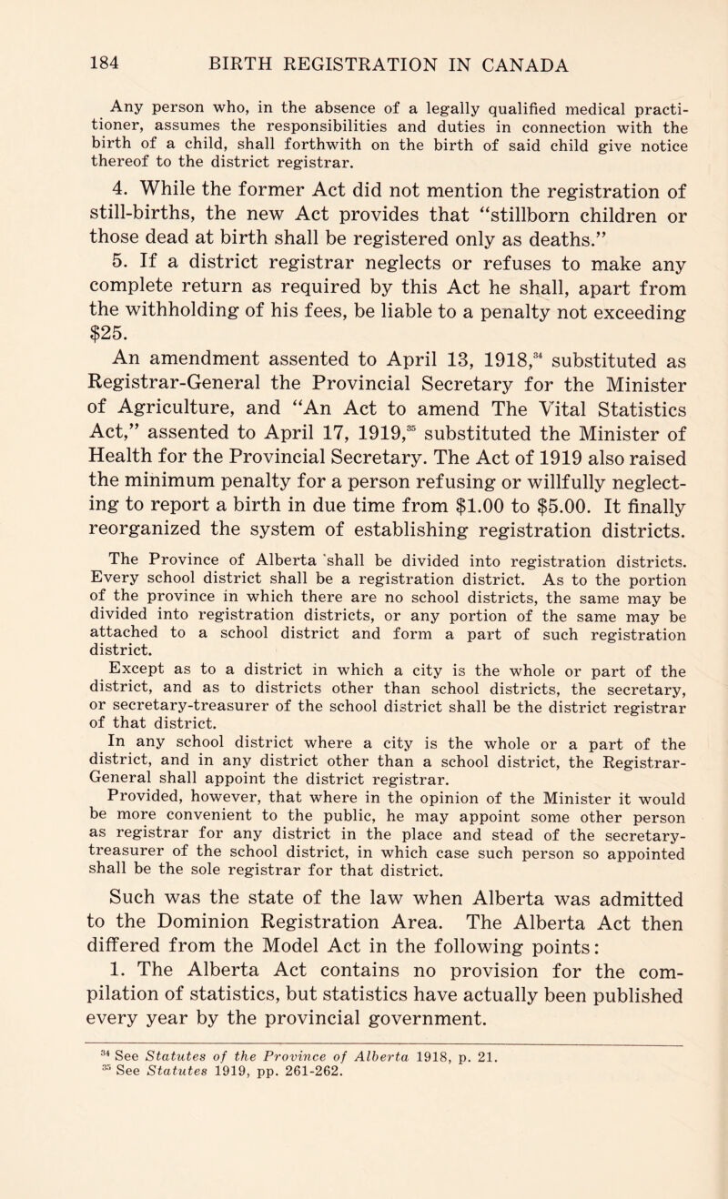 Any person who, in the absence of a legally qualified medical practi- tioner, assumes the responsibilities and duties in connection with the birth of a child, shall forthwith on the birth of said child give notice thereof to the district registrar. 4. While the former Act did not mention the registration of still-births, the new Act provides that ''stillborn children or those dead at birth shall be registered only as deaths.’' 5. If a district registrar neglects or refuses to make any complete return as required by this Act he shall, apart from the withholding of his fees, be liable to a penalty not exceeding $25. An amendment assented to April 13, 1918,' substituted as Registrar-General the Provincial Secretary for the Minister of Agriculture, and An Act to amend The Vital Statistics Act,” assented to April 17, 1919, substituted the Minister of Health for the Provincial Secretary. The Act of 1919 also raised the minimum penalty for a person refusing or willfully neglect- ing to report a birth in due time from $1.00 to $5.00. It finally reorganized the system of establishing registration districts. The Province of Alberta shall be divided into registration districts. Every school district shall be a registration district. As to the portion of the province in which there are no school districts, the same may be divided into registration districts, or any portion of the same may be attached to a school district and form a part of such registration district. Except as to a district in which a city is the whole or part of the district, and as to districts other than school districts, the secretary, or secretary-treasurer of the school district shall be the district registrar of that district. ^ In any school district where a city is the whole or a part of the district, and in any district other than a school district, the Registrar- General shall appoint the district registrar. Provided, however, that where in the opinion of the Minister it would be more convenient to the public, he may appoint some other person as registrar for any district in the place and stead of the secretary- treasurer of the school district, in which case such person so appointed shall be the sole registrar for that district. Such was the state of the law when Alberta was admitted to the Dominion Registration Area. The Alberta Act then differed from the Model Act in the following points : 1. The Alberta Act contains no provision for the com- pilation of statistics, but statistics have actually been published every year by the provincial government. See Statutes of the Province of Alberta 1918, p, 21. “ See Statutes 1919, pp. 261-262.