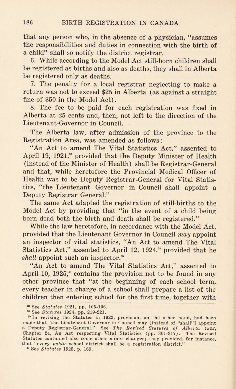 that any person who, in the absence of a physician, '^assumes the responsibilities and duties in connection with the birth of a child’^ shall so notify the district registrar. 6. While according to the Model Act still-born children shall be registered as births and also as deaths, they shall in Alberta be registered only as deaths. 7. The penalty for a local registrar neglecting to make a return was not to exceed $25 in Alberta (as against a straight fine of $50 in the Model Act). 8. The fee to be paid for each registration was fixed in Alberta at 25 cents and, then, not left to the direction of the Lieutenant-Governor in Council. The Alberta law, after admission of the province to the Registration Area, was amended as follows: ^'An Act to amend The Vital Statistics Act,’^ assented to April 19, 1921,®^ provided that the Deputy Minister of Health (instead of the Minister of Health) shall be Registrar-General and that, while heretofore the Provincial Medical Officer of Health was to be Deputy Registrar-General for Vital Statis- tics, “the Lieutenant Governor in Council shall appoint a Deputy Registrar General.” The same Act adapted the registration of still-births to the Model Act by providing that “in the event of a child being born dead both the birth and death shall be registered.” While the law heretofore, in accordance with the Model Act, provided that the Lieutenant Governor in Council may appoint an inspector of vital statistics, “An Act to amend The Vital Statistics Act,” assented to April 12, 1924,® provided that he shall appoint such an inspector.® “An Act to amend The Vital Statistics Act,” assented to April 10, 1925,® contains the provision not to be found in any other province that “at the beginning of each school term, every teacher in charge of a school shall prepare a list of the children then entering school for the first time, together with See Statutes 1921, pp. 105-106. ^ See Statutes 1924, pp. 219-221. In revising the Statutes in 1922, provision, on the other hand, had been made that “the Lieutenant Governor in Council may [instead of “shall”] appoint a Deputy Registrar-General.” See The Revised Statutes of Alberta 1922, Chapter 24, An Act respecting Vital Statistics (pp. 301-317). The Revised Statutes contained also some other minor changes; they provided, for instance, that “every ’public school district shall be a registration district.” ** See Statutes 1925, p. 169.