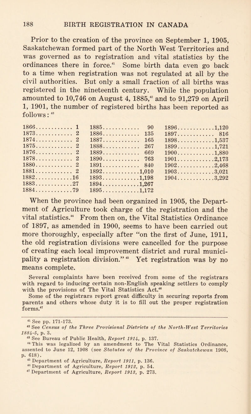 Prior to the creation of the province on September 1, 1905, Saskatchewan formed part of the North West Territories and was governed as to registration and vital statistics by the ordinances there in force/^ Some birth data even go back to a time when registration was not regulated at all by the civil authorities. But only a small fraction of all births was registered in the nineteenth century. While the population amounted to 10,746 on August 4, 1885,^ and to 91,279 on April 1, 1901, the number of registered births has been reported as follows: 1866 1 1885 90 1896 1,120 1873 2 1886 135 1897 816 1874 2 1887 165 1898 1,537 1875 2 1888 267 1899 1,721 1876 2 1889 669 1900 1,880 1878 2 1890 763 1901 2,173 1880 2 1891 840 1902 2,468 1881 2 1892 1,010 1903 3,021 1882 16 1893 1,198 1904 3,292 1883 27 1894 1,267 1884 79 1895 1,172 When the province had been organized in 1905, the Depart- ment of Agriculture took charge of the registration and the vital statistics.^^ From then on, the Vital Statistics Ordinance of 1897, as amended in 1900, seems to have been carried out more thoroughly, especially after “on the first of June, 1911, the old registration divisions were cancelled for the purpose of creating each local improvement district and rural munici- pality a registration division.’'^ Yet registration was by no means complete. Several complaints have been received from some of the registrars with regard to inducing certain non-English speaking settlers to comply with the provisions of The Vital Statistics Act.^® Some of the registrars report great difficulty in securing reports from parents and others whose duty it is to fill out the proper registration forms.^’ See pp. 171-173. See Census of the Three Provisional Districts of the North-West Territories 188U-5, p. 3. ** See Bureau of Public Health, Report 1914-, p. 137. This was legalized by an amendment to The Vital Statistics Ordinance, assented to June 12, 1908 (see Statutes of the Province of Saskatchewan 1908, p. 618). ^ Department of Agriculture, Report 1911, p. 136. Department of Agriculture, Report 1912, p. 54. Department of Agriculture, Report 1913, p. 273.