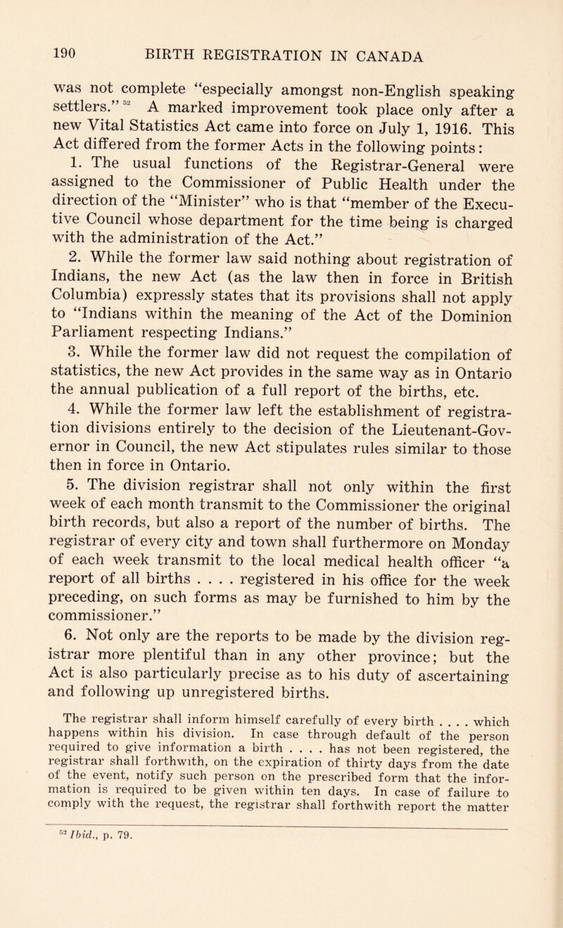 was not complete “especially amongst non-English speaking settlers.’’ A marked improvement took place only after a new Vital Statistics Act came into force on July 1, 1916. This Act differed from the former Acts in the following points: 1. The usual functions of the Registrar-General were assigned to the Commissioner of Public Health under the direction of the “Minister” who is that “member of the Execu- tive Council whose department for the time being is charged with the administration of the Act.” 2. While the former law said nothing about registration of Indians, the new Act (as the law then in force in British Columbia) expressly states that its provisions shall not apply to “Indians within the meaning of the Act of the Dominion Parliament respecting Indians.” 3. While the former law did not request the compilation of statistics, the new Act provides in the same way as in Ontario the annual publication of a full report of the births, etc. 4. While the former law left the establishment of registra- tion divisions entirely to the decision of the Lieutenant-Gov- ernor in Council, the new Act stipulates rules similar to those then in force in Ontario. 5. The division registrar shall not only within the first week of each month transmit to the Commissioner the original birth records, but also a report of the number of births. The registrar of every city and town shall furthermore on Monday of each week transmit to the local medical health officer “a report of all births .... registered in his office for the week preceding, on such forms as may be furnished to him by the commissioner.” 6. Not only are the reports to be made by the division reg- istrar more plentiful than in any other province; but the Act is also particularly precise as to his duty of ascertaining and following up unregistered births. The registrar shall inform himself carefully of every birth .... which happens within his division. In case through default of the person required to give information a birth .... has not been registered, the registrar shall forthwith, on the expiration of thirty days from the date of the event, notify such person on the prescribed form that the infor- mation is required to be given within ten days. In case of failure to comply with the request, the registrar shall forthwith report the matter Ibid., p. 79.