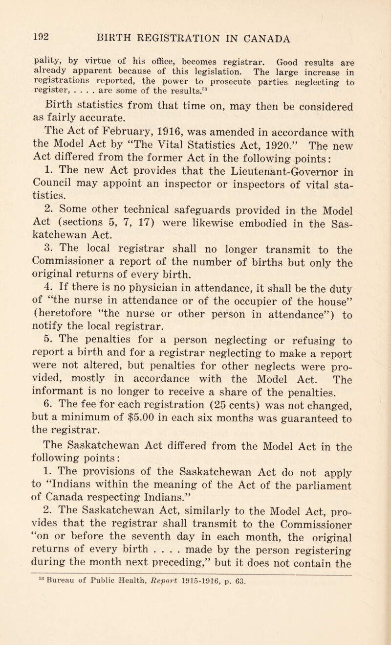 pality, by virtue of his office, becomes registrar. Good results are already apparent because of this legislation. The large increase in registrations reported, the power to prosecute parties neglecting to register, .... are some of the results.^^ Birth statistics from that time on, may then be considered as fairly accurate. The Act of February, 1916, was amended in accordance with the Model Act by “The Vital Statistics Act, 1920.’’ The new Act differed from the former Act in the following points: 1. The new Act provides that the Lieutenant-Governor in Council may appoint an inspector or inspectors of vital sta- tistics. 2. Some other technical safeguards provided in the Model Act (sections 5, 7, 17) were likewise embodied in the Sas- katchewan Act. 3. The local registrar shall no longer transmit to the Commissioner a report of the number of births but only the original returns of every birth. 4. If there is no physician in attendance, it shall be the duty of “the nurse in attendance or of the occupier of the house” (heretofore “the nurse or other person in attendance”) to notify the local registrar. 5. The penalties for a person neglecting or refusing to report a birth and for a registrar neglecting to make a report were not altered, but penalties for other neglects were pro- vided, mostly in accordance with the Model Act. The informant is no longer to receive a share of the penalties. 6. The fee for each registration (25 cents) was not changed, but a minimum of $5.00 in each six months was guaranteed to the registrar. The Saskatchewan Act differed from the Model Act in the following points: 1. The provisions of the Saskatchewan Act do not apply to “Indians within the meaning of the Act of the parliament of Canada respecting Indians.” 2. The Saskatchewan Act, similarly to the Model Act, pro- vides that the registrar shall transmit to the Commissioner “on or before the seventh day in each month, the original returns of every birth .... made by the person registering during the month next preceding,” but it does not contain the