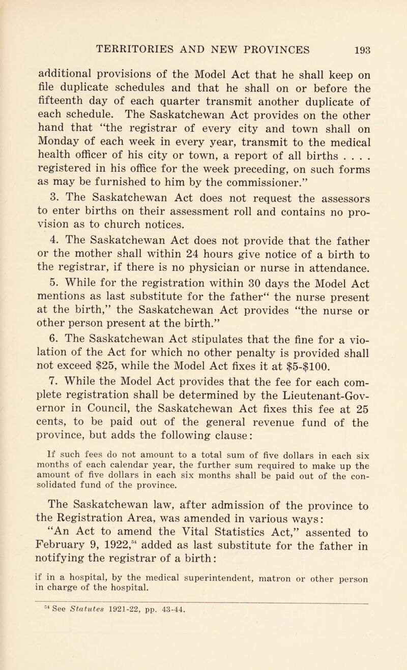 additional provisions of the Model Act that he shall keep on file duplicate schedules and that he shall on or before the fifteenth day of each quarter transmit another duplicate of each schedule. The Saskatchewan Act provides on the other hand that “the registrar of every city and town shall on Monday of each week in every year, transmit to the medical health officer of his city or town, a report of all births . . . . registered in his office for the week preceding, on such forms as may be furnished to him by the commissioner.’' 3. The Saskatchewan Act does not request the assessors to enter births on their assessment roll and contains no pro- vision as to church notices. 4. The Saskatchewan Act does not provide that the father or the mother shall within 24 hours give notice of a birth to the registrar, if there is no physician or nurse in attendance. 5. While for the registration within 30 days the Model Act mentions as last substitute for the father^ the nurse present at the birth,” the Saskatchewan Act provides “the nurse or other person present at the birth.” 6. The Saskatchewan Act stipulates that the fine for a vio- lation of the Act for which no other penalty is provided shall not exceed $25, while the Model Act fixes it at $5-$100. 7. While the Model Act provides that the fee for each com- plete registration shall be determined by the Lieutenant-Gov- ernor in Council, the Saskatchewan Act fixes this fee at 25 cents, to be paid out of the general revenue fund of the province, but adds the following clause: If such fees do not amount to a total sum of five dollars in each six months of each calendar year, the further sum required to make up the amount of five dollars in each six months shall be paid out of the con- solidated fund of the province. The Saskatchewan law, after admission of the province to the Registration Area, was amended in various ways: “An Act to amend the Vital Statistics Act,” assented to February 9, 1922,® added as last substitute for the father in notifying the registrar of a birth: if in a hospital, by the medical superintendent, matron or other person in charge of the hospital. See Statutes 1921-22, pp. 43-44.