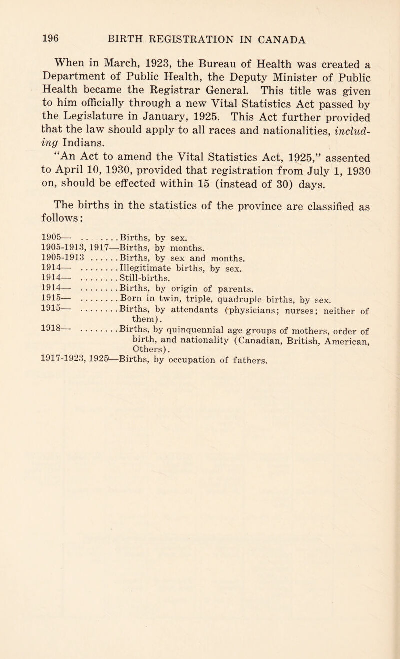 When in March, 1923, the Bureau of Health was created a Department of Public Health, the Deputy Minister of Public Health became the Registrar General. This title was given to him officially through a new Vital Statistics Act passed by the Legislature in January, 1925. This Act further provided that the law should apply to all races and nationalities, includ- ing Indians. ‘‘An Act to amend the Vital Statistics Act, 1925,'' assented to April 10, 1930, provided that registration from July 1, 1930 on, should be effected within 15 (instead of 30) days. The births in the statistics of the province are classified as follows: 1905— ...... .Births, by sex. 1905-1913, 1917—Births, by months. 1905-1913 Births, by sex and months. 1914— Illegitimate births, by sex. 1914— Still-births. 1914— Births, by origin of parents. 1915— Born in twin, triple, quadruple births, by sex. 1915 Births, by attendants (physicians; nurses; neither of them). 1918— Births, by quinquennial age groups of mothers, order of birth, and nationality (Canadian, British, American, Others). 1917-1923, 1925*—Births, by occupation of fathers.