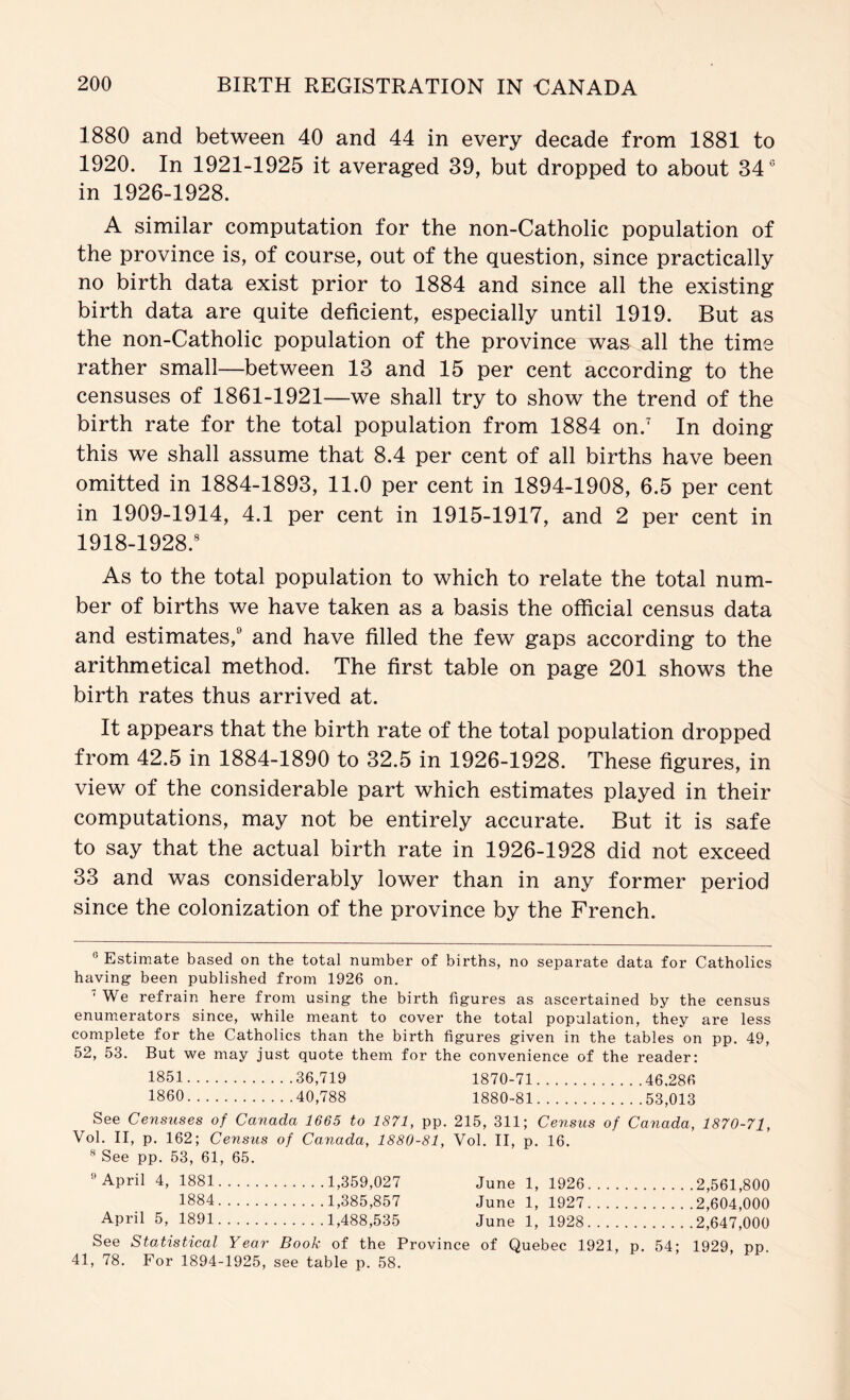 1880 and between 40 and 44 in every decade from 1881 to 1920. In 1921-1925 it averaged 39, but dropped to about 34° in 1926-1928. A similar computation for the non-Catholic population of the province is, of course, out of the question, since practically no birth data exist prior to 1884 and since all the existing birth data are quite deficient, especially until 1919. But as the non-Catholic population of the province was all the time rather small—between 13 and 15 per cent according to the censuses of 1861-1921—we shall try to show the trend of the birth rate for the total population from 1884 on.' In doing this we shall assume that 8.4 per cent of all births have been omitted in 1884-1893, 11.0 per cent in 1894-1908, 6.5 per cent in 1909-1914, 4.1 per cent in 1915-1917, and 2 per cent in 1918-1928.® As to the total population to which to relate the total num- ber of births we have taken as a basis the official census data and estimates,® and have filled the few gaps according to the arithmetical method. The first table on page 201 shows the birth rates thus arrived at. It appears that the birth rate of the total population dropped from 42.5 in 1884-1890 to 32.5 in 1926-1928. These figures, in view of the considerable part which estimates played in their computations, may not be entirely accurate. But it is safe to say that the actual birth rate in 1926-1928 did not exceed 33 and was considerably lower than in any former period since the colonization of the province by the French. ® Estimate based on the total number of births, no separate data for Catholics having been published from 1926 on. ‘ We refrain here from using the birth figures as ascertained by the census enumerators since, while meant to cover the total population, they are less complete for the Catholics than the birth figures given in the tables on pp. 49, 52, 53. But we may just quote them for the convenience of the reader: 1851 36,719 1870-71 46,286 I860 40,788 1880-81 53,013 See Censuses of Canada 1665 to 1871, pp. 215, 311; Census of Canada, 1870-71, Vol. II, p. 162; Census of Canada, 1880-81, Vol. II, p. 16. ® See pp. 53, 61, 65. ® April 4, 1881 1,359,027 June 1, 1926 2,561,800 1884 1,385,857 June 1, 1927 2,604,000 April 5, 1891 1,488,535 June 1, 1928 2,647,000 See Statistical Year Book of the Province of Quebec 1921, p. 54; 1929, pp. 41, 78. For 1894-1925, see table p. 58.