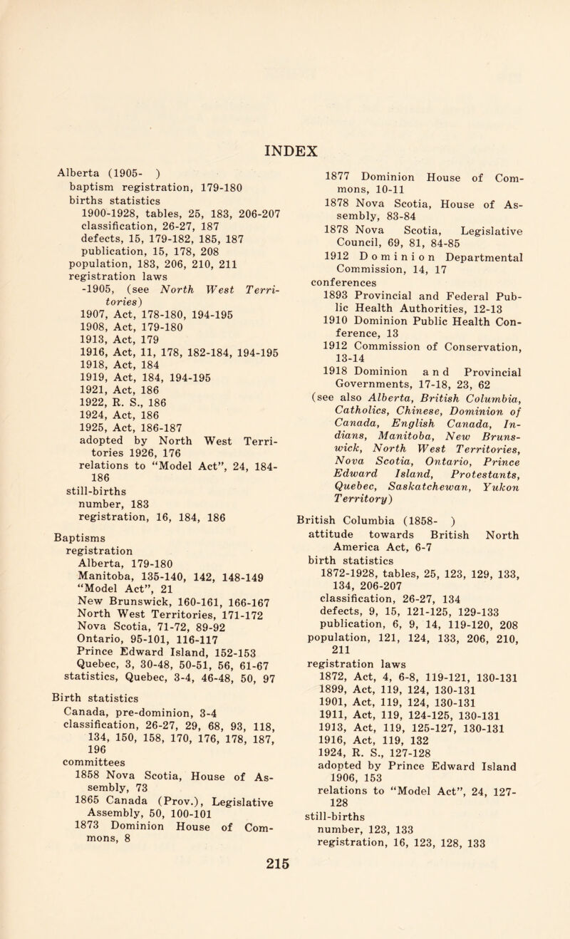 Alberta (1905- ) baptism registration, 179-180 births statistics 1900-1928, tables, 25, 183, 206-207 classification, 26-27, 187 defects, 15, 179-182, 185, 187 publication, 15, 178, 208 population, 183, 206, 210, 211 registration laws -1905, (see North West Terri- tories) 1907, Act, 178-180, 194-195 1908, Act, 179-180 1913, Act, 179 1916, Act, 11, 178, 182-184, 194-195 1918, Act, 184 1919, Act, 184, 194-195 1921, Act, 186 1922, R. S,, 186 1924, Act, 186 1925, Act, 186-187 adopted by North West Terri- tories 1926, 176 relations to “Model Act”, 24, 184- 186 still-births number, 183 registration, 16, 184, 186 Baptisms registration Alberta, 179-180 Manitoba, 135-140, 142, 148-149 “Model Act”, 21 New Brunswick, 160-161, 166-167 North West Territories, 171-172 Nova Scotia, 71-72, 89-92 Ontario, 95-101, 116-117 Prince Edward Island, 152-153 Quebec, 3, 30-48, 50-51, 56, 61-67 statistics, Quebec, 3-4, 46-48, 50, 97 Birth statistics Canada, pre-dominion, 3-4 classification, 26-27, 29, 68, 93, 118, 134, 150, 158, 170, 176, 178, 187, 196 committees 1858 Nova Scotia, House of As- sembly, 73 1865 Canada (Prov.), Legislative Assembly, 50, 100-101 1873 Dominion House of Com- mons, 8 1877 Dominion House of Com- mons, 10-11 1878 Nova Scotia, House of As- sembly, 83-84 1878 Nova Scotia, Legislative Council, 69, 81, 84-85 1912 Dominion Departmental Commission, 14, 17 conferences 1893 Provincial and Federal Pub- lic Health Authorities, 12-13 1910 Dominion Public Health Con- ference, 13 1912 Commission of Conservation, 13-14 1918 Dominion and Provincial Governments, 17-18, 23, 62 (see also Alberta, British Columbia, Catholics, Chinese, Dominion of Canada, English Canada, In- dians, Manitoba, New Bruns- wick, North West Territories, Nova Scotia, Ontario, Prince Edward Island, Protestants, Quebec, Saskatchewan, Yukon Territory) British Columbia (1858- ) attitude towards British North America Act, 6-7 birth statistics 1872-1928, tables, 25, 123, 129, 133, 134, 206-207 classification, 26-27, 134 defects, 9, 15, 121-125, 129-133 publication, 6, 9, 14, 119-120, 208 population, 121, 124, 133, 206, 210, 211 registration laws 1872, Act, 4, 6-8, 119-121, 130-131 1899, Act, 119, 124, 130-131 1901, Act, 119, 124, 130-131 1911, Act, 119, 124-125, 130-131 1913, Act, 119, 125-127, 130-131 1916, Act, 119, 132 1924, R. S., 127-128 adopted by Prince Edward Island 1906, 153 relations to “Model Act”, 24, 127- 128 still-births number, 123, 133 registration, 16, 123, 128, 133