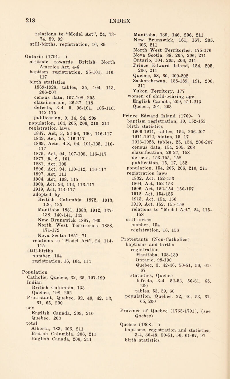 relations to “Model Act”, 24, 73- 74, 89, 92 still-births, registration, 16, 89 Ontario (1791- ) attitude towards British North America Act, 4-6 baptism registration, 95-101, 116- 117 birth statistics 1869-1928, tables, 25, 104, 113, 206-207 census data, 107-108, 205 classification, 26-27, 118 defects, 3-4, 9, 96-101, 105-110, 112-115 publication, 9, 14, 94, 208 population, 104, 205, 206, 210, 211 registration laws 1847, Act, 3, 94-96, 100, 116-117 1849, Act, 95, 116-117 1869, Acts, 4-8, 94, 101-105, 116- 117 1875, Act, 94, 107-108, 116-117 1877, R. S., 101 1881, Act, 108 1896, Act, 94, 110-112, 116-117 1897, Act, 111 1904, Act, 108, 115 1908, Act, 94, 114, 116-117 1919, Act, 114-117 adopted by British Columbia 1872, 1913, 120, 125 Manitoba 1881, 1883, 1912, 137- 138, 140-141, 143 New Brunswick 1887, 160 North West Territories 1888, 171-172 Nova Scotia 1851, 71 relations to “Model Act”, 24, 114- 115 still-births number, 104 registration, 16, 104, 114 Population Catholic, Quebec, 32, 65, 197-199 Indian British Columbia, 133 Quebec, 198, 202 Protestant, Quebec, 32, 40, 42, 53, 61, 65, 200 sex English Canada, 209, 210 Quebec, 203 total Alberta, 183, 206, 211 British Columbia, 206, 211 English Canada, 206, 211 Manitoba, 139, 146, 206, 211 New Brunswick, 161, 167, 205, 206, 211 North West Territories, 175-176 Nova Scotia, 88, 205, 206, 211 Ontario, 104, 205, 206, 211 Prince Edward Island, 154, 205, 206, 211 Quebec, 58, 60, 200-202 Saskatchewan, 188-189, 191, 206, 211 Yukon Territory, 177 women of child-bearing age English Canada, 209, 211-213 Quebec, 201, 203 Prince Edward Island (1769- ) baptism registration, 10, 152-153 birth statistics 1906-1911, tables, 154, 206-207 1911-1912, hiatus, 15, 17 1913-1928, tables, 25, 154, 206-207 census data, 154, 205, 208 classification, 26-27, 158 defects, 153-155, 158 publication, 15, 17, 152 population, 154, 205, 206, 210, 211 registration laws 1832, Act, 152-153 1864, Act, 152-153 1906, Act, 152-154, 156-157 1912, Act, 154-155 1913, Act, 154, 156 1919, Act, 152, 155-158 relations to “Model Act”, 24, 115- 158 still-births number, 154 registration, 16, 156 Protestants (Non-Catholics) baptisms and births registration Manitoba, 138-139 Ontario, 98-100 Quebec, 3, 42-46, 50-51, 56, 61- 67 statistics, Quebec defects, 3-4, 52-53, 56-61, 65, 200 tables, 53, 59, 60 population, Quebec, 32, 40, 53, 61, 65, 200 Province of Quebec (1765-1791), (see Quebec) Quebec (1608- ) baptisms, registration and statistics, 3-4, 30-48, 50-51, 56, 61-67, 97 birth statistics