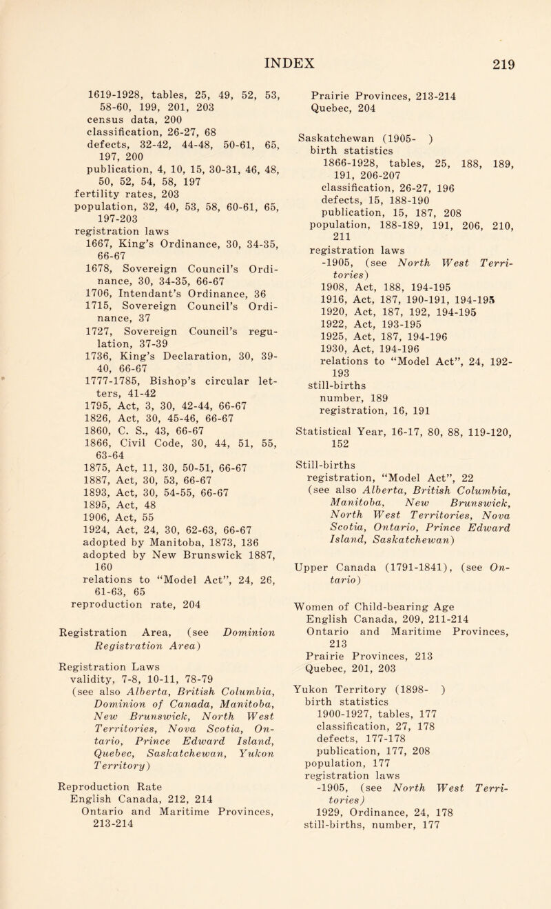 1619-1928, tables, 25, 49, 52, 53, 58-60, 199, 201, 203 census data, 200 classification, 26-27, 68 defects, 32-42, 44-48, 50-61, 65, 197, 200 publication, 4, 10, 15, 30-31, 46, 48, 50, 52, 54, 58, 197 fertility rates, 203 population, 32, 40, 53, 58, 60-61, 65, 197-203 registration laws 1667, King’s Ordinance, 30, 34-35, 66-67 1678, Sovereign Council’s Ordi- nance, 30, 34-35, 66-67 1706, Intendant’s Ordinance, 36 1715, Sovereign Council’s Ordi- nance, 37 1727, Sovereign Council’s regu- lation, 37-39 1736, King’s Declaration, 30, 39- 40, 66-67 1777-1785, Bishop’s circular let- ters, 41-42 1795, Act, 3, 30, 42-44, 66-67 1826, Act, 30, 45-46, 66-67 1860, C. S., 43, 66-67 1866, Civil Code, 30, 44, 51, 55, 63-64 1875, Act, 11, 30, 50-51, 66-67 1887, Act, 30, 53, 66-67 1893, Act, 30, 54-55, 66-67 1895, Act, 48 1906, Act, 55 1924, Act, 24, 30, 62-63, 66-67 adopted by Manitoba, 1873, 136 adopted by New Brunswick 1887, 160 relations to “Model Act”, 24, 26, 61-63, 65 reproduction rate, 204 Registration Area, (see Dominion Registration Area) Registration Laws validity, 7-8, 10-11, 78-79 (see also Alberta, British Columbia, Dominion of Canada, Manitoba, New Brunswick, North West Territories, Nova Scotia, On- tario, Prince Edward Island, Quebec, Saskatchewan, Yukon T erritory) Reproduction Rate English Canada, 212, 214 Ontario and Maritime Provinces, 213-214 Prairie Provinces, 213-214 Quebec, 204 Saskatchewan (1905- ) birth statistics 1866-1928, tables, 25, 188, 189, 191, 206-207 classification, 26-27, 196 defects, 15, 188-190 publication, 15, 187, 208 population, 188-189, 191, 206, 210, 211 registration laws -1905, (see North West Terri- tories) 1908, Act, 188, 194-195 1916, Act, 187, 190-191, 194-195 1920, Act, 187, 192, 194-195 1922, Act, 193-195 1925, Act, 187, 194-196 1930, Act, 194-196 relations to “Model Act”, 24, 192- 193 still-births number, 189 registration, 16, 191 Statistical Year, 16-17, 80, 88, 119-120, 152 Still-births registration, “Model Act”, 22 (see also Alberta, British Columbia, Manitoba, New Brunswick, North West Territories, Nova Scotia, Ontario, Prince Edward Island, Saskatchewan) Upper Canada (1791-1841), (see On- tario) Women of Child-bearing Age English Canada, 209, 211-214 Ontario and Maritime Provinces, 213 Prairie Provinces, 213 Quebec, 201, 203 Yukon Territory (1898- ) birth statistics 1900-1927, tables, 177 classification, 27, 178 defects, 177-178 publication, 177, 208 population, 177 registration laws -1905, (see North West Terri- tories ) 1929, Ordinance, 24, 178 still-births, number, 177