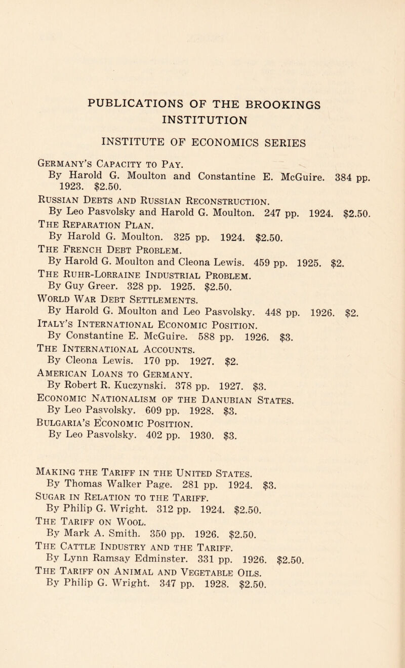 PUBLICATIONS OF THE BROOKINGS INSTITUTION INSTITUTE OF ECONOMICS SERIES Germany’s Capacity to Pay. By Harold G. Moulton and Constantine E. McGuire. 384 pp. 1923. $2.50. Russian Debts and Russian Reconstruction. By Leo Pasvolsky and Harold G. Moulton. 247 pp. 1924. $2.50. The Reparation Plan. By Harold G. Moulton. 325 pp. 1924. $2.50. The French Debt Problem. By Harold G. Moulton and Cleona Lewis. 459 pp. 1925. $2. The Ruhr-Lorraine Industrial Problem. By Guy Greer. 328 pp. 1925. $2.50. World War Debt Settlements. By Harold G. Moulton and Leo Pasvolsky. 448 pp. 1926. $2. Italy’s International Economic Position. By Constantine E. McGuire. 588 pp. 1926. $3. The International Accounts. By Cleona Lewis. 170 pp. 1927. $2. American Loans to Germany. By Robert R. Kuczynski. 378 pp. 1927. $3. Economic Nationalism of the Danubian States. By Leo Pasvolsky. 609 pp. 1928. $3. Bulgaria’s Economic Position. By Leo Pasvolsky. 402 pp. 1930. $3. Making the Tariff in the United States. By Thomas Walker Page. 281 pp. 1924. $3. Sugar in Relation to the Tariff. By Philip G. Wright. 312 pp. 1924. $2.50. The Tariff on Wool. By Mark A. Smith. 350 pp. 1926. $2.50. The Cattle Industry and the Tariff. By Lynn Ramsay Edminster. 331 pp. 1926. $2.50. The Tariff on Animal and Vegetable Oils.