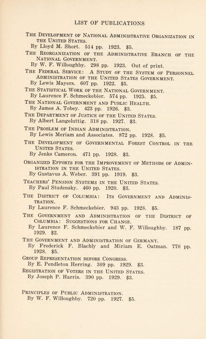 The Development of National Administrative Organization in THE United States. By Lloyd M. Short. 514 pp. 1923. $5. The Reorganization of the Administrative Branch of the National Government. By W. F. Willoughby. 298 pp. 1923. Out of print. The Federal Service: A Study of the System of Personnel Administration of the United States Government. By Lewis Mayers. 607 pp. 1922. $5. The Statistical Work of the National Government. By Laurence F. Schmeckebier. 574 pp. 1925. $5. The National Government and Public Health. By James A. Tobey. 423 pp. 1926. $3. The Department of Justice of the United States. By Albert Langeluttig. 318 pp. 1927. $3. The Problem of Indian Administration. By Lewis Meriam and Associates. 872 pp. 1928. $5. The Development of Governmental Forest Control in the United States. By Jenks Cameron. 471 pp. 1928. $3. Organized Efforts for the Improvement of Methods of Admin- istration IN THE United States. By Gustavus A. Weber. 391 pp. 1919. $3. Teachers’ Pension Systems in the United States. By Paul Studensky. 460 pp. 1920. $3. The District of Columbia: Its Government and Adminis- tration. By Laurence F. Schmeckebier. 943 pp. 1928. $5. The Government and Administration of the District of Columbia: Suggestions for Change. By Laurence F. Schmeckebier and W. F. Willoughby. 187 pp. 1929. $2. The Government and Administration of Germany. By Frederick F. Blachly and Miriam E. Oatman. 770 pp. 1928. $5. Group Representation before Congress. By E. Pendleton Herring. 309 pp. 1929. $3. Registration of Voters in the United States. By Joseph P. Harris. 390 pp. 1929. $3. Principles of Public Administration.