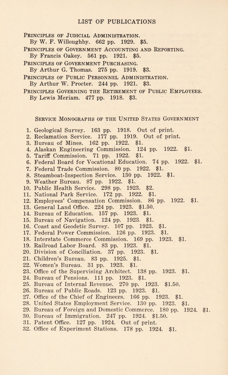 Principles of Judicial Administration. By W. F. Willoughby. 662 pp. 1929. $5. Principles of Government Accounting and Reporting. By Francis Oakey. 561 pp. 1921. $5. Principles of Government Purchasing. By Arthur G. Thomas. 275 pp. 1919. $3. Principles of Public Personnel Administration. By Arthur W. Procter. 244 pp. 1921. $3. Principles Governing the Retirement of Public Employees. By Lewis Meriam. 477 pp. 1918. $3. Service Monographs of the United States Government 1. Geological Survey. 163 pp. 1918. Out of print. 2. Reclamation Service. 177 pp. 1919. Out of print. 3. Bureau of Mines. 162 pp. 1922. $1. 4. Alaskan Engineering Commission. 124 pp. 1922. $1. 5. Tariff Commission. 71 pp. 1922. $1. 6. Federal Board for Vocational Education. 74 pp. 1922. $1. 7. Federal Trade Commission. 80 pp. 1922. $1. 8. Steamboat-Inspection Service. 130 pp. 1922. $1. 9. Weather Bureau. 87 pp. 1922. $1. 10. Public Health Service. 298 pp. 1923. $2. 11. National Park Service. 172 pp. 1922. $1. 12. Employees’ Compensation Commission. 86 pp. 1922. $1. 13. General Land Office. 224 pp. 1923. $1.50. 14. Bureau of Education. 157 pp. 1923. $1. 15. Bureau of Navigation. 124 pp. 1923. $1. 16. Coast and Geodetic Survey. 107 pp. 1923. $1. 17. Federal Power Commission. 126 pp. 1923. $1. 18. Interstate Commerce Commission. 169 pp. 1923. $1. 19. Railroad Labor Board. 83 pp. 1923. $1. 20. Division of Conciliation. 37 pp. 1923. $1. 21. Children’s Bureau. 83 pp. 1925. $1. 22. Women’s Bureau. 31 pp. 1923. $1. 23. Office of the Supervising Architect. 138 pp. 1923. $1. 24. Bureau of Pensions. Ill pp. 1923. $1. 25. Bureau of Internal Revenue. 270 pp. 1923. $1.50. 26. Bureau of Public Roads. 123 pp. 1923. $1. 27. Office of the Chief of Engineers. 166 pp. 1923. $1. 28. United States Employment Service. 130 pp. 1923. $1. 29. Bureau of Foreign and Domestic Commerce. 180 pp. 1924. $1. 30. Bureau of Immigration. 247 pp. 1924. $1.50. 31. Patent Office. 127 pp. 1924. Out of print. 32. Office of Experiment Stations. 178 pp. 1924. $1.