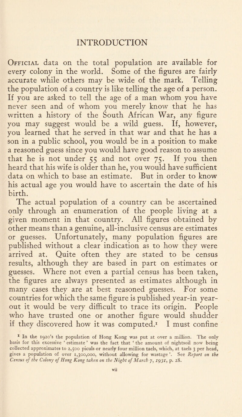 INTRODUCTION Official data on the total population are available for every colony in the world. Some of the figures are fairly accurate while others may be wide of the mark. Telling the population of a country is like telling the age of a person. If you are asked to tell the age of a man whom you have never seen and of whom you merely know that he has written a history of the South African War, any figure you may suggest would be a wild guess. If, however, you learned that he served in that war and that he has a son in a public school, you would be in a position to make a reasoned guess since you would have good reason to assume that he is not under 55 and not over 75. If you then heard that his wife is older than he, you would have sufficient data on which to base an estimate. But in order to know his actual age you would have to ascertain the date of his birth. The actual population of a country can be ascertained only through an enumeration of the people living at a given moment in that country. All figures obtained by other means than a genuine, all-inclusive census are estimates or guesses. Unfortunately, many population figures are published without a clear indication as to how they were arrived at. Quite often they are stated to be census results, although they are based in part on estimates or guesses. Where not even a partial census has been taken, the figures are always presented as estimates although in many cases they are at best reasoned guesses. For some countries for which the same figure is published year-in year- out it would be very difficult to trace its origin. People who have trusted one or another figure would shudder if they discovered how it was computed.1 I must confine 1 In the i92o’s the population of Hong Kong was put at over a million. The only basis for this excessive ‘ estimate ’ was the fact that ‘ the amount of nightsoil now being collected approximates to 2,500 piculs or nearly four million taels, which, at taels 3 per head, gives a population of over 1,300,000, without allowing for wastage’. See Report on the Census of the Colony of Hong Kong taken on the Night of March 7, 1931, p. 28.