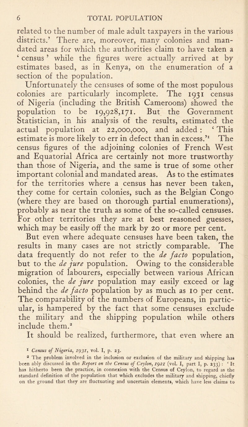 related to the number of male adult taxpayers in the various districts.’ There are, moreover, many colonies and man- dated areas for which the authorities claim to have taken a 6 census ’ while the figures were actually arrived at by estimates based, as in Kenya, on the enumeration of a section of the population. Unfortunately the censuses of some of the most populous colonies are particularly incomplete. The 1931 census of Nigeria (including the British Cameroons) showed the population to be 19,928,171. But the Government Statistician, in his analysis of the results, estimated the actual population at 22,000,000, and added : £ This estimate is more likely to err in defect than in excess.’1 The census figures of the adjoining colonies of French West and Equatorial Africa are certainly not more trustworthy than those of Nigeria, and the same is true of some other important colonial and mandated areas. As to the estimates for the territories where a census has never been taken, they come for certain colonies, such as the Belgian Congo (where they are based on thorough partial enumerations), probably as near the truth as some of the so-called censuses. For other territories they are at best reasoned guesses, which may be easily off the mark by 20 or more per cent. But even where adequate censuses have been taken, the results in many cases are not strictly comparable. The data frequently do not refer to the de facto population, but to the de jure population. Owing to the considerable migration of labourers, especially between various African colonies, the de jure population may easily exceed or lag behind the de facto population by as much as 10 per cent. The comparability of the numbers of Europeans, in partic- ular, is hampered by the fact that some censuses exclude the military and the shipping population while others include them.2 It should be realized, furthermore, that even where an 1 Census of Nigeria, 1931, vol. I, p. 23. 2 The problem involved in the inclusion or exclusion of the military and shipping has been ably discussed in the Report on the Census of Ceylon, 1921 (vol. I, part I, p. 233) : ‘ It has hitherto been the practice, in connexion with the Census of Ceylon, to regard as the standard definition of the population that which excludes the military and shipping, chiefly on the ground that they are fluctuating and uncertain elements, which have less claims to