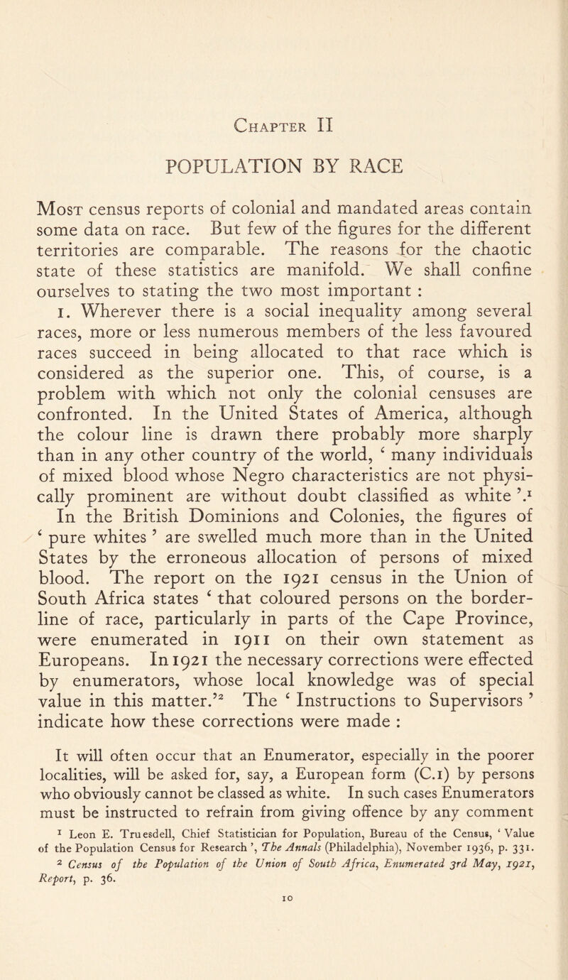 Chapter II POPULATION BY RACE Most census reports of colonial and mandated areas contain some data on race. But few of the figures for the different territories are comparable. The reasons for the chaotic state of these statistics are manifold. We shall confine ourselves to stating the two most important : I. Wherever there is a social inequality among several races, more or less numerous members of the less favoured races succeed in being allocated to that race which is considered as the superior one. This, of course, is a problem with which not only the colonial censuses are confronted. In the United States of America, although the colour line is drawn there probably more sharply than in any other country of the world, £ many individuals of mixed blood whose Negro characteristics are not physi- cally prominent are without doubt classified as white V In the British Dominions and Colonies, the figures of £ pure whites 5 are swelled much more than in the United States by the erroneous allocation of persons of mixed blood. The report on the 1921 census in the Union of South Africa states £ that coloured persons on the border- line of race, particularly in parts of the Cape Province, were enumerated in 1911 on their own statement as Europeans. In 1921 the necessary corrections were effected by enumerators, whose local knowledge was of special value in this matter.52 The £ Instructions to Supervisors 5 indicate how these corrections were made : It will often occur that an Enumerator, especially in the poorer localities, will be asked for, say, a European form (C.i) by persons who obviously cannot be classed as white. In such cases Enumerators must be instructed to refrain from giving offence by any comment 1 Leon E. Truesdell, Chief Statistician for Population, Bureau of the Census, ‘Value of the Population Census for Research ’, The Annals (Philadelphia), November 1936, p. 331. 2 Census of the Population of the Union of South Africa, Enumerated 3rd May, 1921, Report, p. 36.