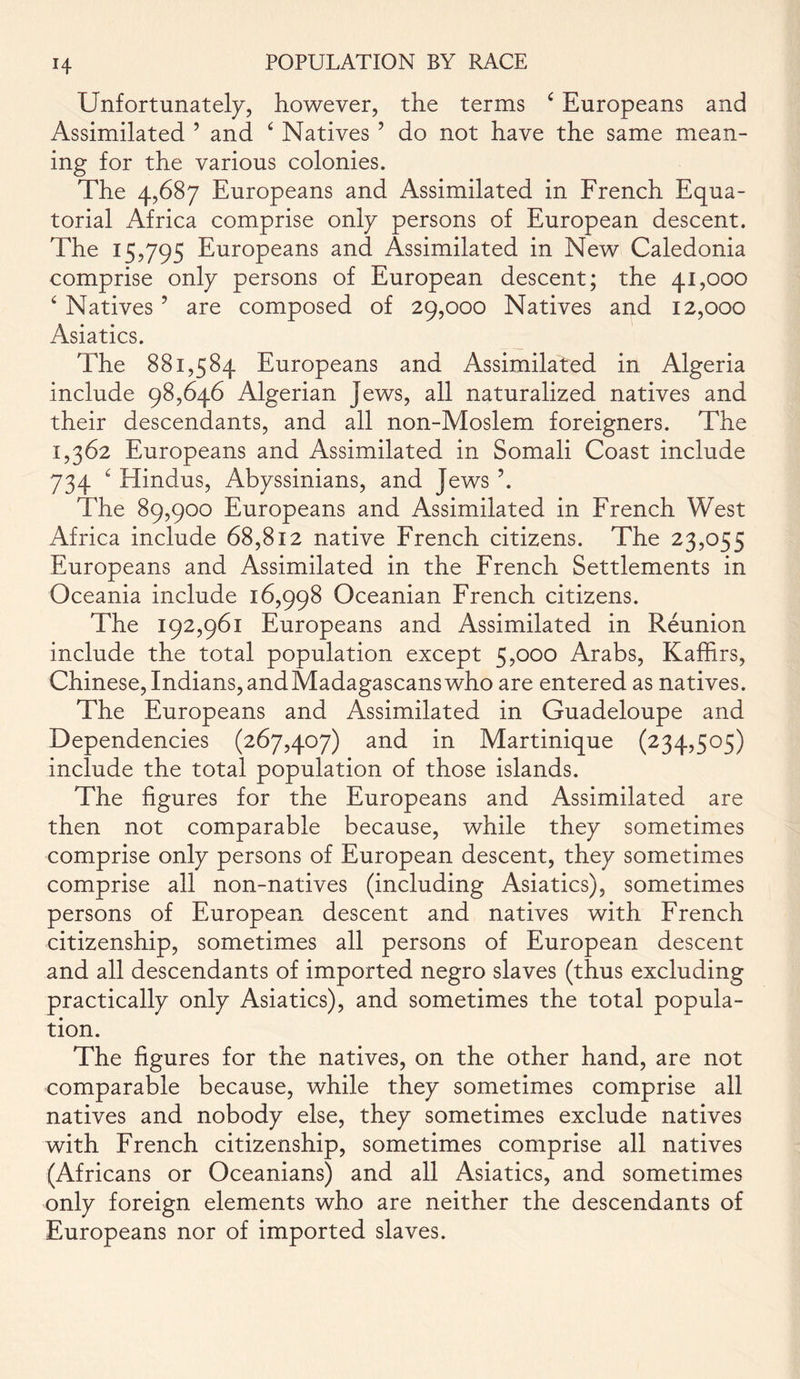 14- Unfortunately, however, the terms c Europeans and Assimilated ’ and 4 Natives ? do not have the same mean- ing for the various colonies. The 4,687 Europeans and Assimilated in French Equa- torial Africa comprise only persons of European descent. The 15,795 Europeans and Assimilated in New Caledonia comprise only persons of European descent; the 41,000 4 Natives ’ are composed of 29,000 Natives and 12,000 Asiatics. The 881,584 Europeans and Assimilated in Algeria include 98,646 Algerian Jews, all naturalized natives and their descendants, and all non-Moslem foreigners. The 1,362 Europeans and Assimilated in Somali Coast include 734 ‘ Hindus, Abyssinians, and Jews \ The 89,900 Europeans and Assimilated in French West Africa include 68,812 native French citizens. The 23,055 Europeans and Assimilated in the French Settlements in Oceania include 16,998 Oceanian French citizens. The 192,961 Europeans and Assimilated in Reunion include the total population except 5,000 Arabs, Kaffirs, Chinese,Indians,andMadagascanswho are entered as natives. The Europeans and Assimilated in Guadeloupe and Dependencies (267,407) and in Martinique (234,505) include the total population of those islands. The figures for the Europeans and Assimilated are then not comparable because, while they sometimes comprise only persons of European descent, they sometimes comprise all non-natives (including Asiatics), sometimes persons of European descent and natives with French citizenship, sometimes all persons of European descent and all descendants of imported negro slaves (thus excluding practically only Asiatics), and sometimes the total popula- tion. The figures for the natives, on the other hand, are not comparable because, while they sometimes comprise all natives and nobody else, they sometimes exclude natives with French citizenship, sometimes comprise all natives (Africans or Oceanians) and all Asiatics, and sometimes only foreign elements who are neither the descendants of Europeans nor of imported slaves.