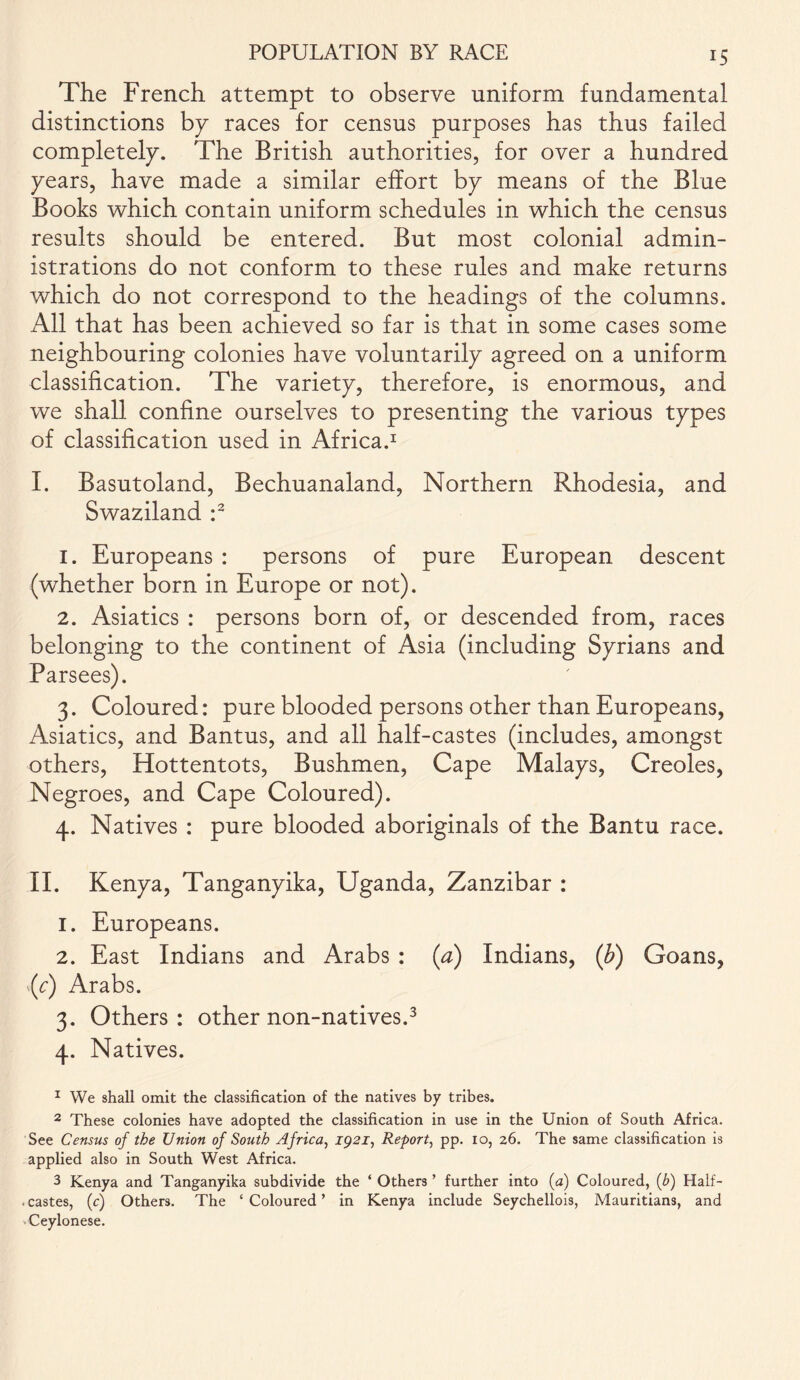 The French attempt to observe uniform fundamental distinctions by races for census purposes has thus failed completely. The British authorities, for over a hundred years, have made a similar effort by means of the Blue Books which contain uniform schedules in which the census results should be entered. But most colonial admin- istrations do not conform to these rules and make returns which do not correspond to the headings of the columns. All that has been achieved so far is that in some cases some neighbouring colonies have voluntarily agreed on a uniform classification. The variety, therefore, is enormous, and we shall confine ourselves to presenting the various types of classification used in Africa.1 I. Basutoland, Bechuanaland, Northern Rhodesia, and Swaziland :2 1. Europeans : persons of pure European descent (whether born in Europe or not). 2. Asiatics : persons born of, or descended from, races belonging to the continent of Asia (including Syrians and Parsees). 3. Coloured: pure blooded persons other than Europeans, Asiatics, and Bantus, and all half-castes (includes, amongst others, Hottentots, Bushmen, Cape Malays, Creoles, Negroes, and Cape Coloured). 4. Natives : pure blooded aboriginals of the Bantu race. II. Kenya, Tanganyika, Uganda, Zanzibar : 1. Europeans. 2. East Indians and Arabs : (a) Indians, (b) Goans, (c) Arabs. 3. Others: other non-natives.3 4. Natives. 1 We shall omit the classification of the natives by tribes. 2 These colonies have adopted the classification in use in the Union of South Africa. See Census of the Union of South Africa, 1921, Report, pp. 10, 26. The same classification is applied also in South West Africa. 3 Kenya and Tanganyika subdivide the ‘ Others ’ further into (a) Coloured, (b) Half- . castes, (c) Others. The ‘ Coloured ’ in Kenya include Seychellois, Mauritians, and Ceylonese.