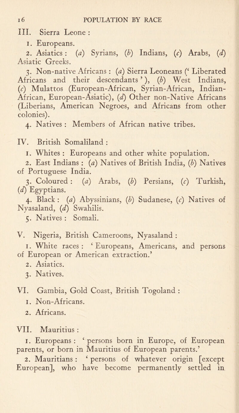 III. Sierra Leone : 1. Europeans. 2. Asiatics : (a) Syrians, (b) Indians, (c) Arabs, (d) Asiatic Greeks. 3. Non-native Africans : (a) Sierra Leoneans (£ Liberated Africans and their descendants ’), (b) West Indians, (c) Mulattos (European-African, Syrian-African, Indian- African, European-Asiatic), (d) Other non-Native Africans (Liberians, American Negroes, and Africans from other colonies). 4. Natives : Members of African native tribes. IV. British Somaliland : 1. Whites : Europeans and other white population. 2. East Indians : {a) Natives of British India, (b) Natives of Portuguese India. 3. Coloured : {a) Arabs, (b) Persians, (c) Turkish, (d) Egyptians. 4. Black : (a) Abyssinians, (b) Sudanese, (c) Natives of Nyasaland, (d) Swahilis. 5. Natives : Somali. V. Nigeria, British Cameroons, Nyasaland : 1. White races: £ Europeans, Americans, and persons of European or American extraction.’ 2. Asiatics. 3. Natives. VI. Gambia, Gold Coast, British Togoland : 1. Non-Africans. 2. Africans. VII. Mauritius : 1. Europeans : £ persons born in Europe, of European parents, or born in Mauritius of European parents.’ 2. Mauritians : £ persons of whatever origin [except European], who have become permanently settled in