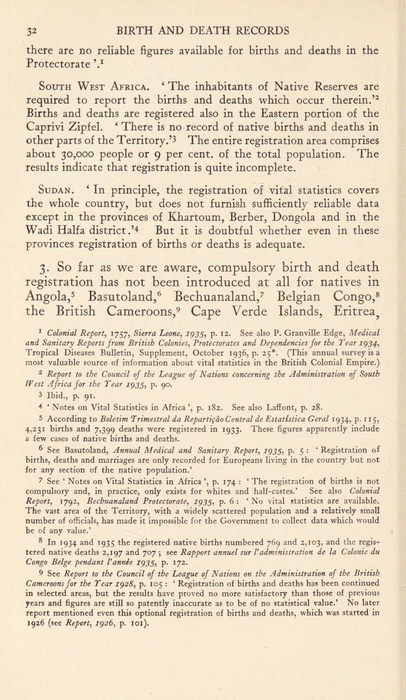 there are no reliable figures available for births and deaths in the Protectorate V South West Africa. 4 The inhabitants of Native Reserves are required to report the births and deaths which occur therein.’3 Births and deaths are registered also in the Eastern portion of the Caprivi Zipfel. 4 There is no record of native births and deaths in other parts of the Territory.’3 The entire registration area comprises about 30,000 people or 9 per cent, of the total population. The results indicate that registration is quite incomplete. Sudan. 4 In principle, the registration of vital statistics covers the whole country, but does not furnish sufficiently reliable data except in the provinces of Khartoum, Berber, Dongola and in the Wadi Haifa district.’4 But it is doubtful whether even in these provinces registration of births or deaths is adequate. 3. So far as we are aware, compulsory birth and death registration has not been introduced at all for natives in Angola,5 Basutoland,6 Bechuanaland,7 Belgian Congo,8 the British Cameroons,9 Cape Verde Islands, Eritrea? 1 Colonial Report, 1757, Sierra Leone, 2935, p. 12. See also P. Granville Edge, Medical and Sanitary Reports from British Colonies, Protectorates and Dependencies for the Tear 1934, Tropical Diseases Bulletin, Supplement, October 1936,9.25*. (This annual survey is a most valuable source of information about vital statistics in the British Colonial Empire.) 2 Report to the Council of the League of Nations concerning the Administration of South West Africa for the Tear 1933, p. 90. 3 Ibid., p. 91. 4 ‘ Notes on Vital Statistics in Africa ’, p. 182. See also Laffont, p. 28. 5 According to Boletim Primestral da Repartigao Central de Estatistica Geral 1934, p. 115, 4,231 births and 7,399 deaths were registered in 1933. These figures apparently include a few cases of native births and deaths. 6 See Basutoland, Annual Medical and Sanitary Report, 1933, p. 5 : ‘ Registration of births, deaths and marriages are only recorded for Europeans living in the country but not for any section of the native population.’ 2 See ‘ Notes on Vital Statistics in Africa ’, p. 174 : ‘ The registration of births is not compulsory and, in practice, only exists for whites and half-castes.’ See also Colonial Report, 1792, Bechuanaland Protectorate, 1933, p. 6 : ‘ No vital statistics are available. The vast area of the Territory, with a widely scattered population and a relatively small number of officials, has made it impossible for the Government to collect data which would be of any value.’ 8 In 1934 and 1935 the registered native births numbered 769 and 2,103, and the regis- tered native deaths 2,197 and 707 ; see Rapport annuel sur Vadministration de la Colonie du Congo Beige pendant Vannee 1933, p. 172. 9 See Report to the Council of the League of Nations on the Administration of the British Cameroons for the Tear 1928, p. 105 : ‘ Registration of births and deaths has been continued in selected areas, but the results have proved no more satisfactory than those of previous years and figures are still so patently inaccurate as to be of no statistical value.’ No later report mentioned even this optional registration of births and deaths, which was started in 1926 (see Report, 1926, p. 101).