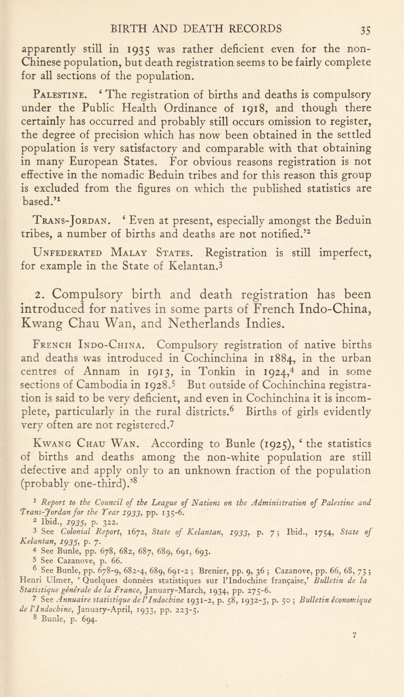 apparently still in 1935 was rather deficient even for the non- Chinese population, but death registration seems to be fairly complete for all sections of the population. Palestine. 4 The registration of births and deaths is compulsory under the Public Health Ordinance of 1918, and though there certainly has occurred and probably still occurs omission to register, the degree of precision which has now been obtained in the settled population is very satisfactory and comparable with that obtaining in many European States. For obvious reasons registration is not effective in the nomadic Beduin tribes and for this reason this group is excluded from the figures on which the published statistics are based.51 Trans-Jordan. 4 Even at present, especially amongst the Beduin tribes, a number of births and deaths are not notified.52 Unfederated Malay States. Registration is still imperfect, for example in the State of Kelantan.3 2. Compulsory birth and death registration has been introduced for natives in some parts of French Indo-China, Kwang Chau Wan, and Netherlands Indies. French Indo-China. Compulsory registration of native births and deaths was introduced in Cochinchina in 1884, in the urban centres of Annam in 1913, in Tonkin in 1924,4 and in some sections of Cambodia in 1928.3 But outside of Cochinchina registra- tion is said to be very deficient, and even in Cochinchina it is incom- plete, particularly in the rural districts.6 Births of girls evidently very often are not registered.7 Kwang Chau Wan. According to Bunle (1925), 4 the statistics of births and deaths among the non-white population are still defective and apply only to an unknown fraction of the population (probably one-third).’8 1 Report to the Council of the League of Nations on the Administration of Palestine and Trans-Jordan for the Tear 1933, pp. 135-6. 2 Ibid., 1933, p. 322. 3 See Colonial Report, 1672, State of Kelantan, 1933, p. 7 5 Ibid., 1754, State of Kelantan, 1935, p. 7. 4 See Bunle, pp. 678, 682, 687, 689, 691, 693. 5 See Cazanove, p. 66. 6 See Bunle, pp. 678-9, 682-4, 689, 691-2 ; Brenier, pp. 9, 36 ; Cazanove, pp. 66, 68, 73 ; Henri Ulmer, ‘ Quelques donnees statistiques sur l’Indochine fransaise,’ Bulletin de la Statistique generale de la France, January-March, 1934, pp. 275-6. 7 See Annuaire statistique deVIndochine 1931-2, p. 58, 1932-3, p. 50 ; Bulletin economique de VIndochine, January-April, 1933, pp. 223-5. 8 Bunle, p. 694. 7