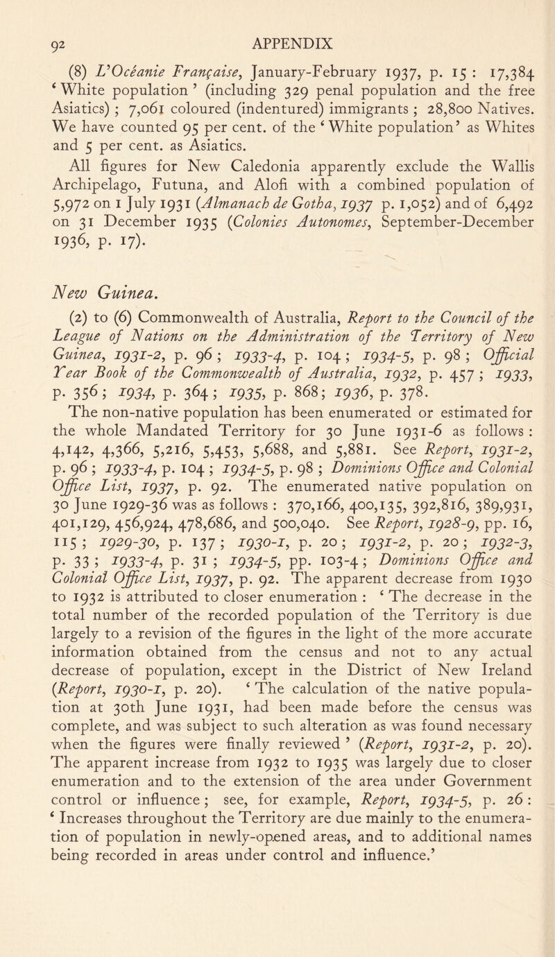 (8) UOceanie Frangaise, January-February 1937, p. 15 : 17,384 4 White population ’ (including 329 penal population and the free Asiatics) ; 7,061 coloured (indentured) immigrants ; 28,800 Natives. We have counted 95 per cent, of the ‘White population’ as Whites and 5 per cent, as Asiatics. All figures for New Caledonia apparently exclude the Wallis Archipelago, Futuna, and Alofi with a combined population of 5,972 on I July 1931 (.Almanack de Gotha, ig3J p. 1,052) and of 6,492 on 31 December 1935 (Colonies Autonomes, September-December 1936, p. 17). New Guinea. (2) to (6) Commonwealth of Australia, Report to the Council of the League of Nations on the Administration of the Territory of New Guinea, igji-2, p. 96 ; J93J-4, p. 104 ; J934-5, p. 98 ; Official Tear Book of the Commonwealth of Australia, J932, p. 457 ; J933, p. 356; ig34, p. 364; J935, p. 868; J936, p. 378. The non-native population has been enumerated or estimated for the whole Mandated Territory for 30 June 1931-6 as follows : 4,142, 4,366, 5,216, 5,453, 5,688, and 5,881. See Report, J93J-2, p. 96 ; J933-4, p. 104 ; J934-5, p. 98 ; Dominions Office and Colonial Office List, T937, p. 92. The enumerated native population on 30 June 1929-36 was as follows : 370,166, 400,135, 392,816, 389,931, 401,129, 456,924, 478,686, and 500,040. See Report, ig28-g, pp. 16, 115; J929-JO, p. 137; J930-J, p. 20; J9JJ-2, p. 20; ig32-3, p. 33; J933-4, p. 31 ; ig34~5, PP- 103-4 i Dominions Office and Colonial Office List, J937, p. 92. The apparent decrease from 1930 to 1932 is attributed to closer enumeration : 4 The decrease in the total number of the recorded population of the Territory is due largely to a revision of the figures in the light of the more accurate information obtained from the census and not to any actual decrease of population, except in the District of New Ireland (.Report, ig30-i, p. 20). 4 The calculation of the native popula- tion at 30th June 1931, had been made before the census was complete, and was subject to such alteration as was found necessary when the figures were finally reviewed 9 (Report, J93J-2, p. 20). The apparent increase from 1932 to 1935 was largely due to closer enumeration and to the extension of the area under Government control or influence; see, for example, Report, J934-5, p. 26 : 4 Increases throughout the Territory are due mainly to the enumera- tion of population in newly-op.ened areas, and to additional names being recorded in areas under control and influenced