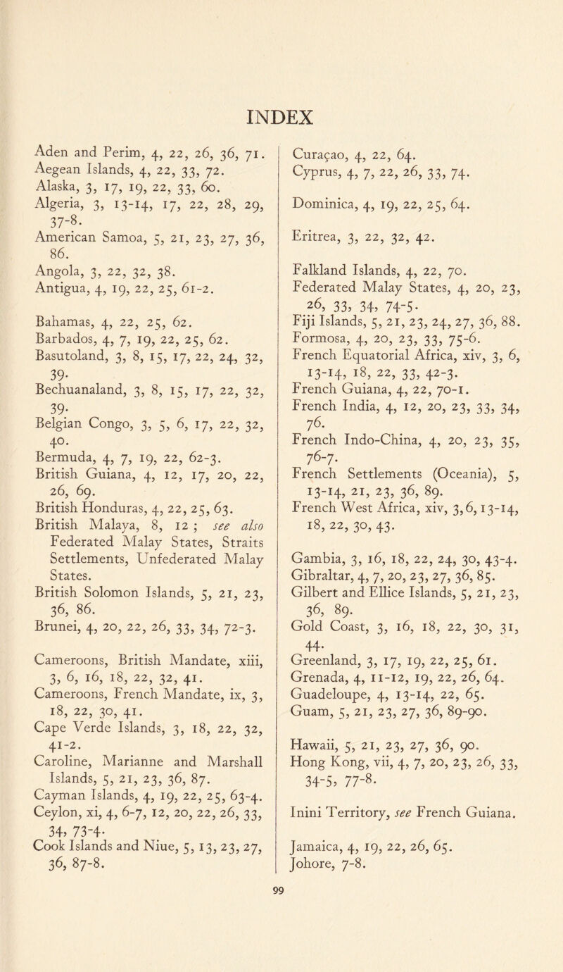 INDEX Aden and Perim, 4, 22, 26, 36, 71. Aegean Islands, 4, 22, 33, 72. Alaska, 3, 17, 19, 22, 33, 60. Algeria, 3, 13-14, 17, 22, 28, 29, 37-8. American Samoa, 5, 21, 23, 27, 36, 86. Angola, 3, 22, 32, 38. Antigua, 4, 19, 22, 25, 61-2. Bahamas, 4, 22, 25, 62. Barbados, 4, 7, 19, 22, 25, 62. Basutoland, 3, 8, 15, 17, 22, 24, 32, 39’ Bechuanaland, 3, 8, 15, 17, 22, 32, 39- Belgian Congo, 3, 5, 6, 17, 22, 32, 40. Bermuda, 4, 7, 19, 22, 62-3. British Guiana, 4, 12, 17, 20, 22, 26, 69. British Honduras, 4, 22, 25, 63. British Malaya, 8, 12 ; see also Federated Malay States, Straits Settlements, Unfederated Malay States. British Solomon Islands, 5, 21, 23, 36, 86. Brunei, 4, 20, 22, 26, 33, 34, 72-3. Cameroons, British Mandate, xiii, 3, 6, 16, 18, 22, 32, 41. Cameroons, French Mandate, ix, 3, 18, 22, 30, 41. Cape Verde Islands, 3, 18, 22, 32, 41-2. Caroline, Marianne and Marshall Islands, 5, 21, 23, 36, 87. Cayman Islands, 4, 19, 22, 25, 63-4. Ceylon, xi, 4, 6-7, 12, 20, 22, 26, 33, 34> 73-4* Cook Islands and Niue, 5, 13, 23, 27, 36, 87-8. Cura£ao, 4, 22, 64. Cyprus, 4, 7, 22, 26, 33, 74. Dominica, 4, 19, 22, 25, 64. Eritrea, 3, 22, 32, 42. Falkland Islands, 4, 22, 70. Federated Malay States, 4, 20, 23, 26, 33, 34, 74-5- Fiji Islands, 5, 21, 23, 24, 27, 36, 88. Formosa, 4, 20, 23, 33, 75-6. French Equatorial Africa, xiv, 3, 6, 13-14, 18, 22, 33, 42-3. French Guiana, 4, 22, 70-1. French India, 4, 12, 20, 23, 33, 34, 76. French Indo-China, 4, 20, 23, 35, 76-7. French Settlements (Oceania), 5, 13-14 2I> 23> 36, 89. French West Africa, xiv, 3,6,13-14, 18, 22, 30, 43. Gambia, 3, 16, 18, 22, 24, 30, 43-4. Gibraltar, 4, 7, 20, 23, 27, 36, 85. Gilbert and Ellice Islands, 5, 21, 23, 36, 89. Gold Coast, 3, 16, 18, 22, 30, 31, 44* Greenland, 3, 17, 19, 22, 25, 61. Grenada, 4, 11-12, 19, 22, 26, 64. Guadeloupe, 4, 13-14, 22, 65. Guam, 5, 21, 23, 27, 36, 89-90. Hawaii, 5, 21, 23, 27, 36, 90. Hong Kong, vii, 4, 7, 20, 23, 26, 33, 34-5? 77-8* Inini Territory, see French Guiana. Jamaica, 4, 19, 22, 26, 65. Johore, 7-8.