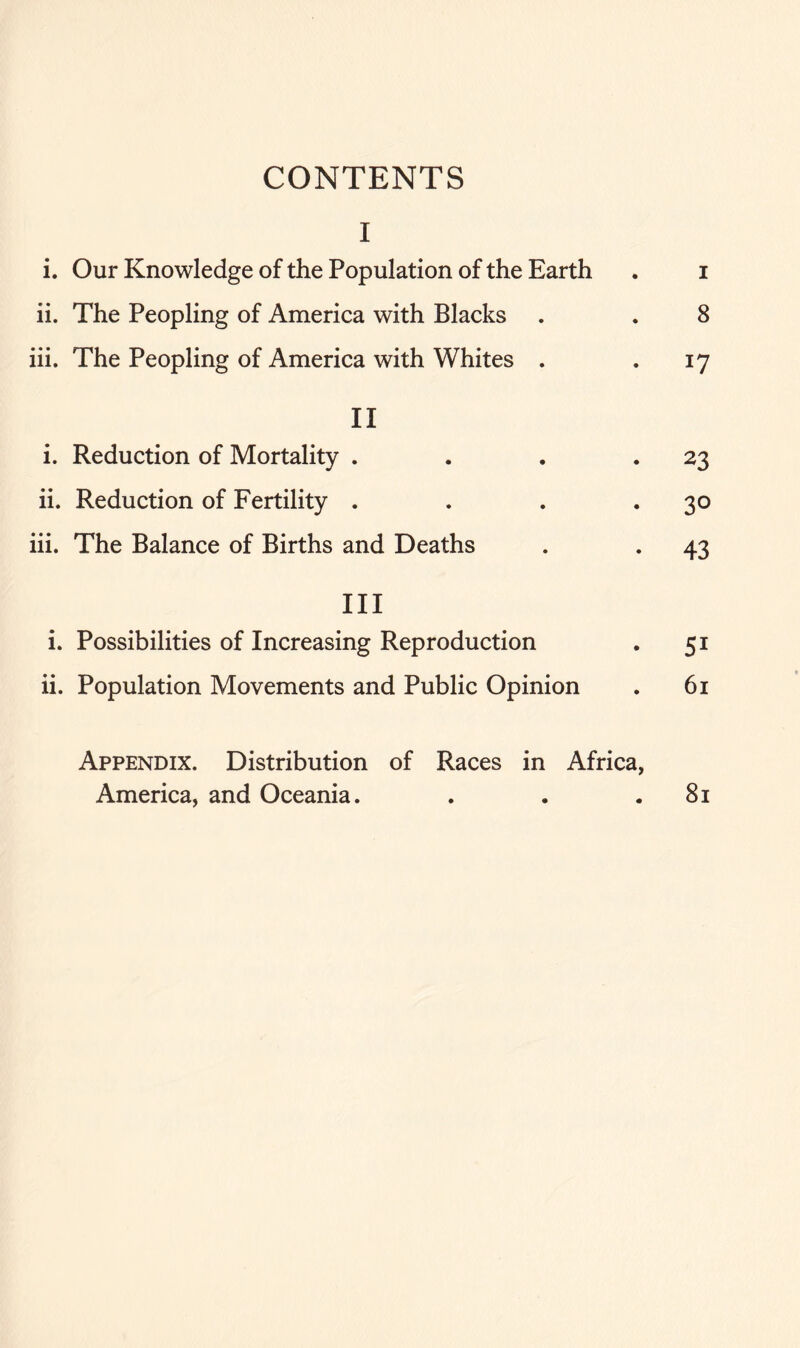 CONTENTS I i. Our Knowledge of the Population of the Earth . i ii. The Peopling of America with Blacks . . 8 iii. The Peopling of America with Whites . . 17 II i. Reduction of Mortality . . . . 23 ii. Reduction of Fertility . . . *3° iii. The Balance of Births and Deaths . . 43 III i. Possibilities of Increasing Reproduction . 51 ii. Population Movements and Public Opinion . 61 Appendix. Distribution of Races in Africa, America, and Oceania. . . .81