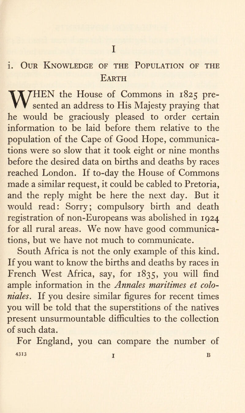 i. Our Knowledge of the Population of the Earth WHEN the House of Commons in 1825 Pre” sented an address to His Majesty praying that he would be graciously pleased to order certain information to be laid before them relative to the population of the Cape of Good Hope, communica- tions were so slow that it took eight or nine months before the desired data on births and deaths by races reached London. If to-day the House of Commons made a similar request, it could be cabled to Pretoria, and the reply might be here the next day. But it would read: Sorry; compulsory birth and death registration of non-Europeans was abolished in 1924 for all rural areas. We now have good communica- tions, but we have not much to communicate. South Africa is not the only example of this kind. If you want to know the births and deaths by races in French West Africa, say, for 1835, you will find ample information in the Annales maritimes et colo- niales. If you desire similar figures for recent times you will be told that the superstitions of the natives present unsurmountable difficulties to the collection of such data. For England, you can compare the number of 4313 1 B