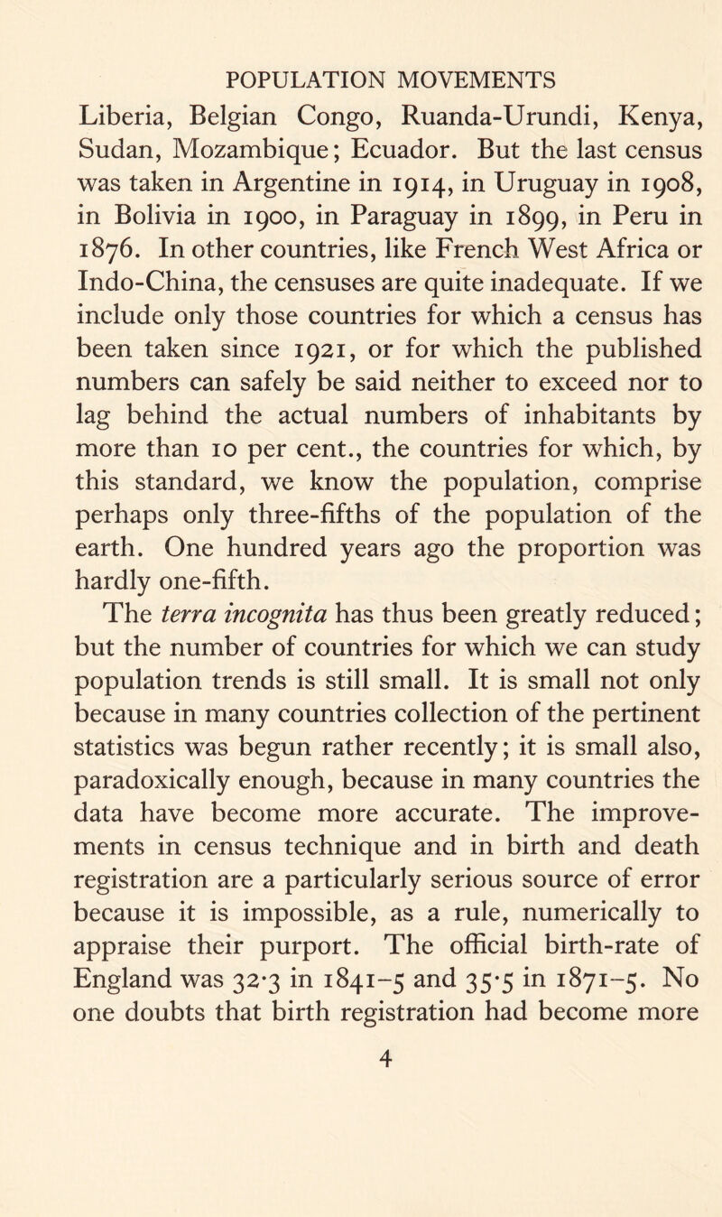 Liberia, Belgian Congo, Ruanda-Urundi, Kenya, Sudan, Mozambique; Ecuador. But the last census was taken in Argentine in 1914, in Uruguay in 1908, in Bolivia in 1900, in Paraguay in 1899, in Peru in 1876. In other countries, like French West Africa or Indo-China, the censuses are quite inadequate. If we include only those countries for which a census has been taken since 1921, or for which the published numbers can safely be said neither to exceed nor to lag behind the actual numbers of inhabitants by more than 10 per cent., the countries for which, by this standard, we know the population, comprise perhaps only three-fifths of the population of the earth. One hundred years ago the proportion was hardly one-fifth. The terra incognita has thus been greatly reduced; but the number of countries for which we can study population trends is still small. It is small not only because in many countries collection of the pertinent statistics was begun rather recently; it is small also, paradoxically enough, because in many countries the data have become more accurate. The improve- ments in census technique and in birth and death registration are a particularly serious source of error because it is impossible, as a rule, numerically to appraise their purport. The official birth-rate of England was 32*3 in 1841-5 and 35*5 in 1871-5. No one doubts that birth registration had become more