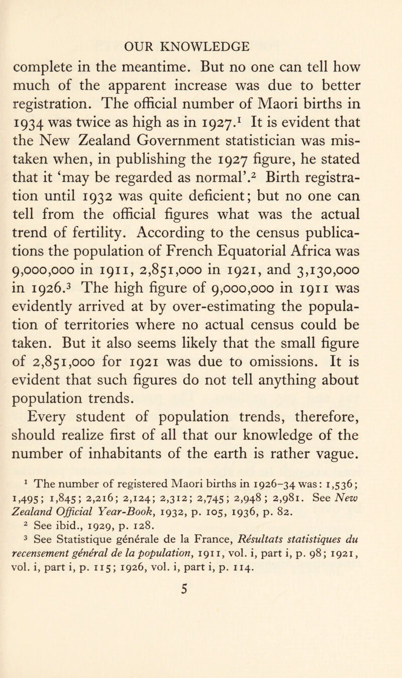 complete in the meantime. But no one can tell how much of the apparent increase was due to better registration. The official number of Maori births in 1934 was twice as high as in 1927.1 It is evident that the New Zealand Government statistician was mis- taken when, in publishing the 1927 figure, he stated that it 'may be regarded as normal’.2 Birth registra- tion until 1932 was quite deficient; but no one can tell from the official figures what was the actual trend of fertility. According to the census publica- tions the population of French Equatorial Africa was 9,000,000 in 1911, 2,851,000 in 1921, and 3,130,000 in 1926.3 The high figure of 9,000,000 in 1911 was evidently arrived at by over-estimating the popula- tion of territories where no actual census could be taken. But it also seems likely that the small figure of 2,851,000 for 1921 was due to omissions. It is evident that such figures do not tell anything about population trends. Every student of population trends, therefore, should realize first of all that our knowledge of the number of inhabitants of the earth is rather vague. 1 The number of registered Maori births in 1926-34 was: 1,536; 1,495; 1,845; 2,216; 2,124; 2,312; 2,745; 2,948; 2,981. See New Zealand Official Year-Book, 1932, p. 105, 1936, p. 82. 2 See ibid., 1929, p. 128. 3 See Statistique gen£rale de la France, Resultats statistiques du recensement general de la population, 1911, vol. i, part i, p. 98; 1921, vol. i, part i, p. 115; 1926, vol. i, part i, p. 114.