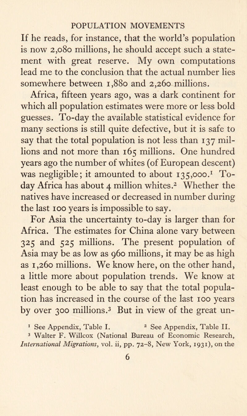 If he reads, for instance, that the world’s population is now 2,080 millions, he should accept such a state- ment with great reserve. My own computations lead me to the conclusion that the actual number lies somewhere between 1,880 and 2,260 millions. Africa, fifteen years ago, was a dark continent for which all population estimates were more or less bold guesses. To-day the available statistical evidence for many sections is still quite defective, but it is safe to say that the total population is not less than 137 mil- lions and not more than 165 millions. One hundred years ago the number of whites (of European descent) was negligible; it amounted to about i35,ooo.1 To- day Africa has about 4 million whites.2 Whether the natives have increased or decreased in number during the last 100 years is impossible to say. For Asia the uncertainty to-day is larger than for Africa. The estimates for China alone vary between 325 and 525 millions. The present population of Asia may be as low as 960 millions, it may be as high as 1,260 millions. We know here, on the other hand, a little more about population trends. We know at least enough to be able to say that the total popula- tion has increased in the course of the last 100 years by over 300 millions.3 But in view of the great un- 1 See Appendix, Table I. 2 See Appendix, Table II. 3 Walter F. Willcox (National Bureau of Economic Research, International Migrations, vol. ii, pp. 72-8, New York, 1931), on the