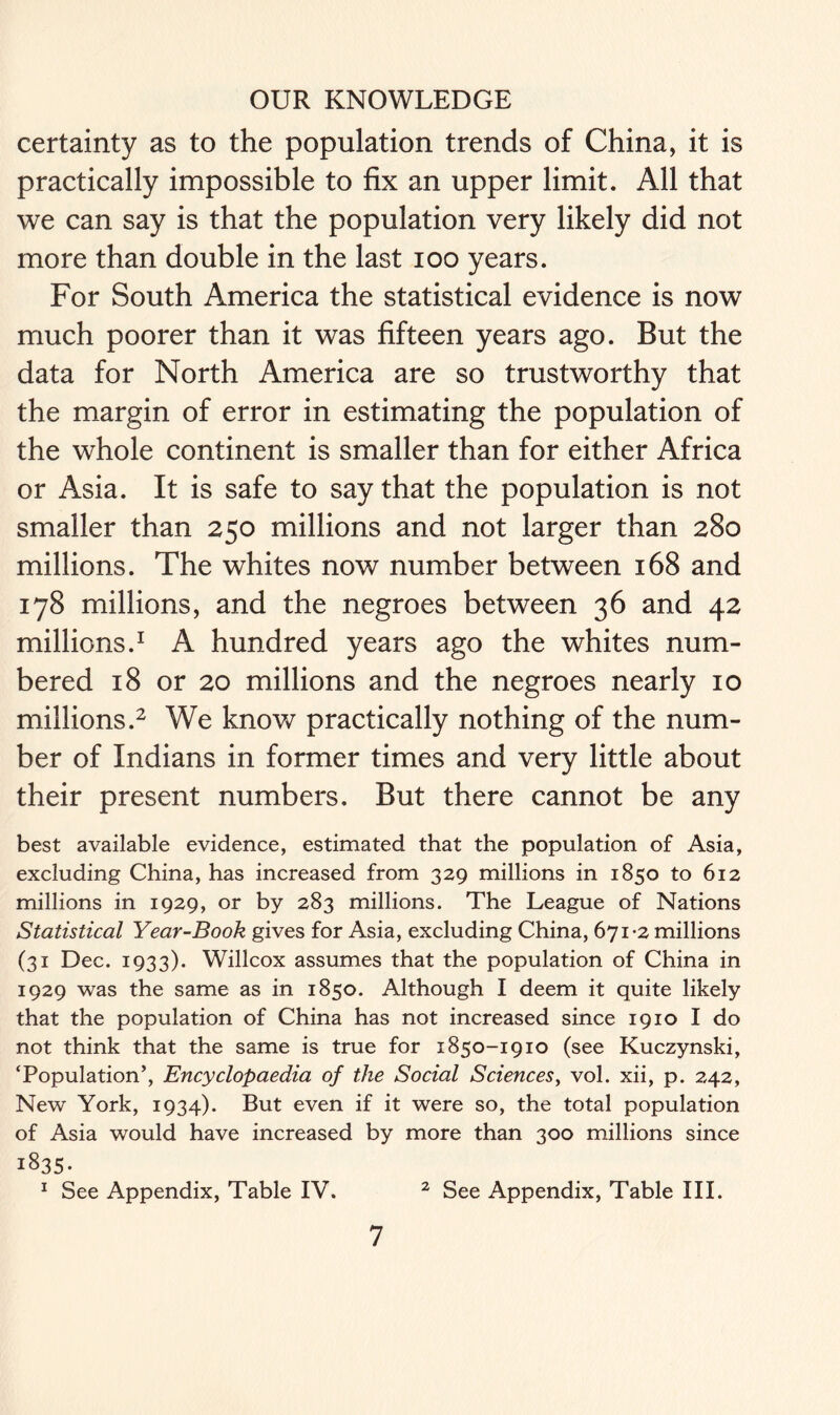 certainty as to the population trends of China, it is practically impossible to fix an upper limit. All that we can say is that the population very likely did not more than double in the last ioo years. For South America the statistical evidence is now much poorer than it was fifteen years ago. But the data for North America are so trustworthy that the margin of error in estimating the population of the whole continent is smaller than for either Africa or Asia. It is safe to say that the population is not smaller than 250 millions and not larger than 280 millions. The whites now number between 168 and 178 millions, and the negroes between 36 and 42 millions.1 A hundred years ago the whites num- bered 18 or 20 millions and the negroes nearly 10 millions.2 We know practically nothing of the num- ber of Indians in former times and very little about their present numbers. But there cannot be any best available evidence, estimated that the population of Asia, excluding China, has increased from 329 millions in 1850 to 612 millions in 1929, or by 283 millions. The League of Nations Statistical Year-Book gives for Asia, excluding China, 671-2 millions (31 Dec. 1933). Willcox assumes that the population of China in 1929 was the same as in 1850. Although I deem it quite likely that the population of China has not increased since 1910 I do not think that the same is true for 1850-1910 (see Kuczynski, ‘Population’, Encyclopaedia of the Social Sciences, vol. xii, p. 242, New York, 1934). But even if it were so, the total population of Asia would have increased by more than 300 millions since 1835. 1 See Appendix, Table IV. 2 See Appendix, Table III.