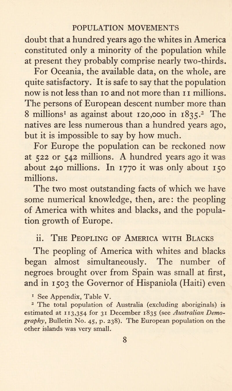 doubt that a hundred years ago the whites in America constituted only a minority of the population while at present they probably comprise nearly two-thirds. For Oceania, the available data, on the whole, are quite satisfactory. It is safe to say that the population now is not less than io and not more than 11 millions. The persons of European descent number more than 8 millions1 as against about 120,000 in 1835.2 The natives are less numerous than a hundred years ago, but it is impossible to say by how much. For Europe the population can be reckoned now at 522 or 542 millions. A hundred years ago it was about 240 millions. In 1770 it was only about 150 millions. The two most outstanding facts of which we have some numerical knowledge, then, are: the peopling of America with whites and blacks, and the popula- tion growth of Europe. ii. The Peopling of America with Blacks The peopling of America with whites and blacks began almost simultaneously. The number of negroes brought over from Spain was small at first, and in 1503 the Governor of Hispaniola (Haiti) even 1 See Appendix, Table V. 2 The total population of Australia (excluding aboriginals) is estimated at 113,354 for 31 December 1835 (see Australian Demo- graphy, Bulletin No. 45, p. 238). The European population on the other islands was very small.