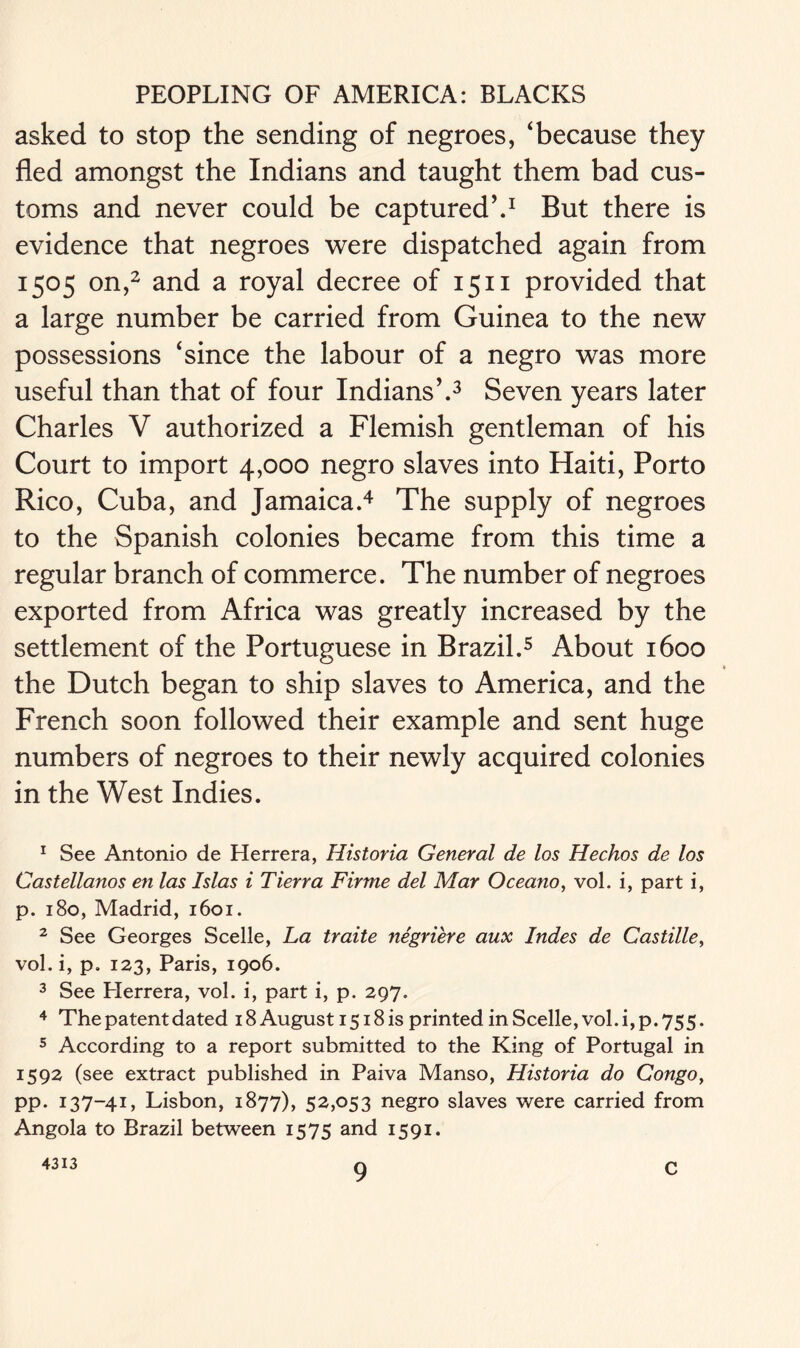 asked to stop the sending of negroes, ‘because they fled amongst the Indians and taught them bad cus- toms and never could be captured’.1 But there is evidence that negroes were dispatched again from 1505 on,2 and a royal decree of 1511 provided that a large number be carried from Guinea to the new possessions ‘since the labour of a negro was more useful than that of four Indians’.3 Seven years later Charles V authorized a Flemish gentleman of his Court to import 4,000 negro slaves into Haiti, Porto Rico, Cuba, and Jamaica.4 The supply of negroes to the Spanish colonies became from this time a regular branch of commerce. The number of negroes exported from Africa was greatly increased by the settlement of the Portuguese in Brazil.5 About 1600 the Dutch began to ship slaves to America, and the French soon followed their example and sent huge numbers of negroes to their newly acquired colonies in the West Indies. 1 See Antonio de Herrera, Historia General de los Hechos de los Castellanos en las Islas i Tierra Firme del Mar Oceano, vol. i, part i, p. 180, Madrid, 1601. 2 See Georges Scelle, La traite negriere aux Indes de Castille, vol. i, p. 123, Paris, 1906. 3 See Herrera, vol. i, part i, p. 297. 4 The patent dated 18 August 1518 is printed in Scelle, vol. i, p. 755. 5 According to a report submitted to the King of Portugal in 1592 (see extract published in Paiva Manso, Historia do Congo, pp. 137-41, Lisbon, 1877), 52,053 negro slaves were carried from Angola to Brazil between 1575 and 1591. 4313