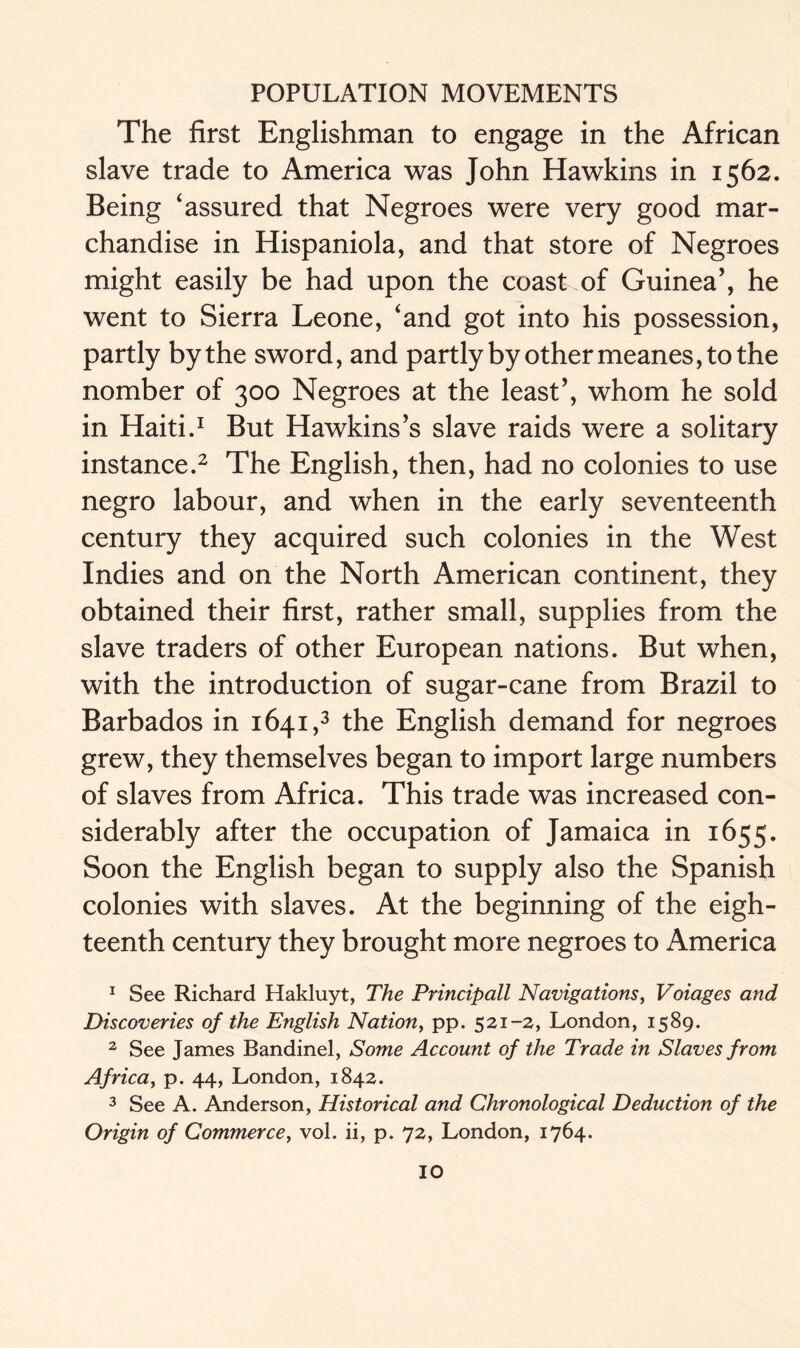 The first Englishman to engage in the African slave trade to America was John Hawkins in 1562. Being ‘assured that Negroes were very good mar- chan dise in Hispaniola, and that store of Negroes might easily be had upon the coast of Guinea’, he went to Sierra Leone, ‘and got into his possession, partly by the sword, and partly by other meanes, to the nomber of 300 Negroes at the least’, whom he sold in Haiti.1 But Hawkins’s slave raids were a solitary instance.2 The English, then, had no colonies to use negro labour, and when in the early seventeenth century they acquired such colonies in the West Indies and on the North American continent, they obtained their first, rather small, supplies from the slave traders of other European nations. But when, with the introduction of sugar-cane from Brazil to Barbados in 1641,3 the English demand for negroes grew, they themselves began to import large numbers of slaves from Africa. This trade was increased con- siderably after the occupation of Jamaica in 1655. Soon the English began to supply also the Spanish colonies with slaves. At the beginning of the eigh- teenth century they brought more negroes to America 1 See Richard Hakluyt, The Principall Navigations, Voiages and Discoveries of the English Nation, pp. 521-2, London, 1589. 2 See James Bandinel, Some Account of the Trade in Slaves from Africa, p. 44, London, 1842. 3 See A. Anderson, Historical and Chronological Deduction of the Origin of Commerce, vol. ii, p. 72, London, 1764.