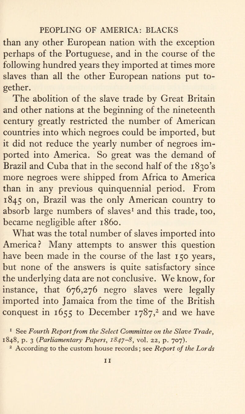 than any other European nation with the exception perhaps of the Portuguese, and in the course of the following hundred years they imported at times more slaves than all the other European nations put to- gether. The abolition of the slave trade by Great Britain and other nations at the beginning of the nineteenth century greatly restricted the number of American countries into which negroes could be imported, but it did not reduce the yearly number of negroes im- ported into America. So great was the demand of Brazil and Cuba that in the second half of the 1830*3 more negroes were shipped from Africa to America than in any previous quinquennial period. From 1845 on> Brazil was the only American country to absorb large numbers of slaves1 and this trade, too, became negligible after i860. What was the total number of slaves imported into America? Many attempts to answer this question have been made in the course of the last 150 years, but none of the answers is quite satisfactory since the underlying data are not conclusive. We know, for instance, that 676,276 negro slaves were legally imported into Jamaica from the time of the British conquest in 1655 to December 1787,2 and we have 1 See Fourth Report from the Select Committee on the Slave Trade, 1848, p. 3 (Parliamentary Papers, 1847-8, vol. 22, p. 707). 2 According to the custom house records; see Report of the Lords