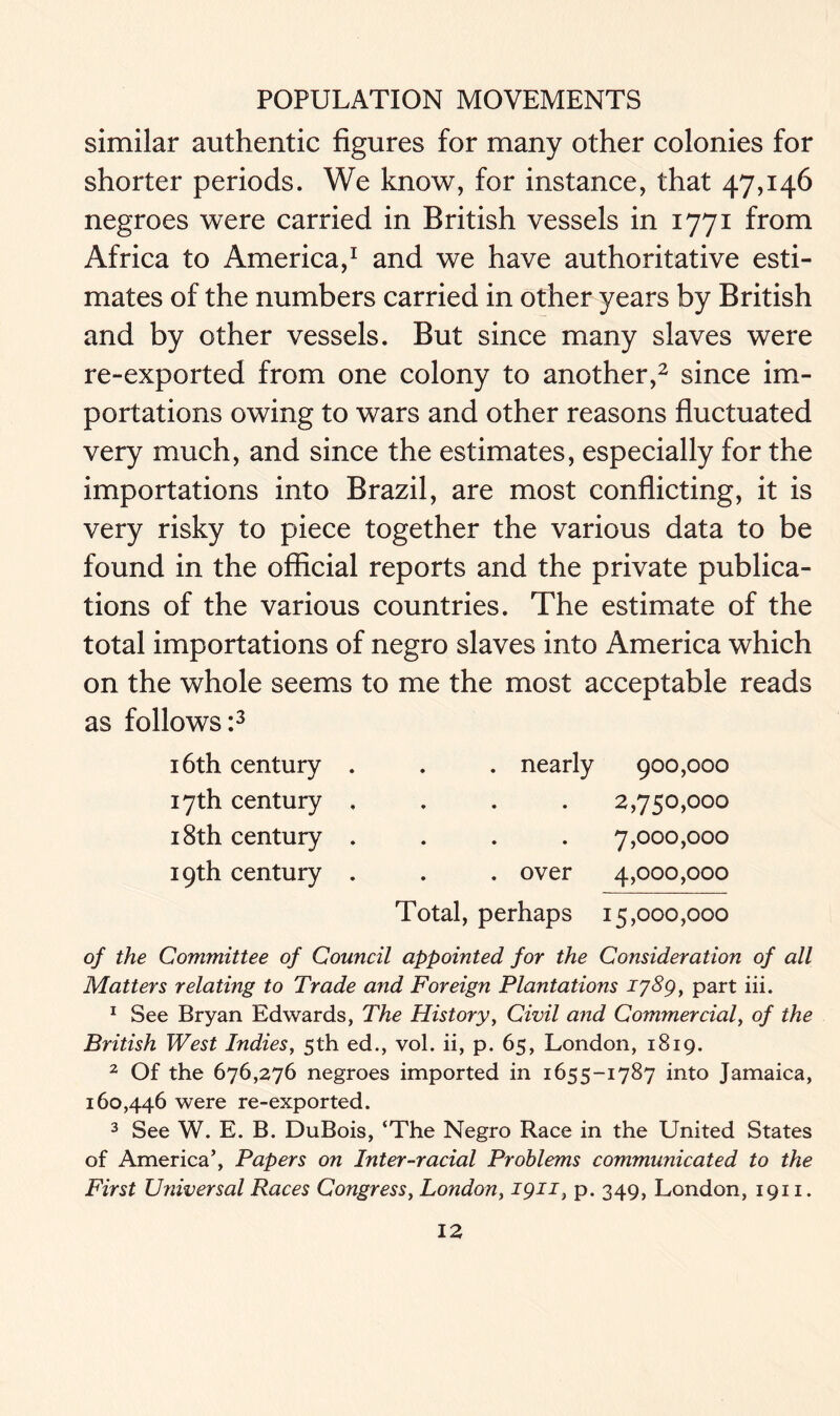 similar authentic figures for many other colonies for shorter periods. We know, for instance, that 47,146 negroes were carried in British vessels in 1771 from Africa to America,1 and we have authoritative esti- mates of the numbers carried in other years by British and by other vessels. But since many slaves were re-exported from one colony to another,2 since im- portations owing to wars and other reasons fluctuated very much, and since the estimates, especially for the importations into Brazil, are most conflicting, it is very risky to piece together the various data to be found in the official reports and the private publica- tions of the various countries. The estimate of the total importations of negro slaves into America which on the whole seems to me the most acceptable reads as follows:3 16th century 17th century 18th century 19th century . nearly 900,000 2,750,000 . . . 7,000,000 . over 4,000,000 Total, perhaps 15,000,000 of the Committee of Council appointed for the Consideration of all Matters relating to Trade and Foreign Plantations 1789, part iii. 1 See Bryan Edwards, The History, Civil and Commercial, of the British West Indies, 5th ed., vol. ii, p. 65, London, 1819. 2 Of the 676,276 negroes imported in 1655-1787 into Jamaica, 160,446 were re-exported. 3 See W. E. B. DuBois, ‘The Negro Race in the United States of America’, Papers on Inter-racial Problems communicated to the First Universal Races Congress, London, J91T, p. 349, London, 1911.