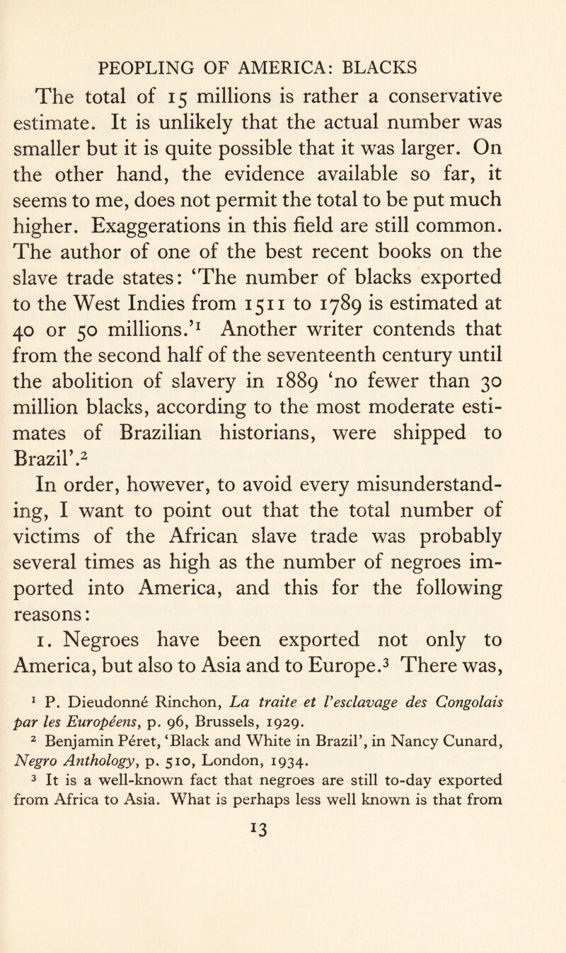 The total of 15 millions is rather a conservative estimate. It is unlikely that the actual number was smaller but it is quite possible that it was larger. On the other hand, the evidence available so far, it seems to me, does not permit the total to be put much higher. Exaggerations in this field are still common. The author of one of the best recent books on the slave trade states: ‘The number of blacks exported to the West Indies from 1511 to 1789 is estimated at 40 or 50 millions.’1 Another writer contends that from the second half of the seventeenth century until the abolition of slavery in 1889 ‘no fewer than 30 million blacks, according to the most moderate esti- mates of Brazilian historians, were shipped to Brazil’.2 In order, however, to avoid every misunderstand- ing, I want to point out that the total number of victims of the African slave trade was probably several times as high as the number of negroes im- ported into America, and this for the following reasons: 1. Negroes have been exported not only to America, but also to Asia and to Europe.3 There was, 1 P. Dieudonne Rinchon, La traite et I’esclavage des Congolais par les Europeens, p. 96, Brussels, 1929. 2 Benjamin Peret, ‘Black and White in Brazil’, in Nancy Cunard, Negro Anthology, p. 510, London, 1934. 3 It is a well-known fact that negroes are still to-day exported from Africa to Asia. What is perhaps less well known is that from