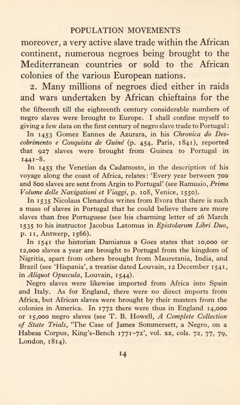 moreover, a very active slave trade within the African continent, numerous negroes being brought to the Mediterranean countries or sold to the African colonies of the various European nations. 2. Many millions of negroes died either in raids and wars undertaken by African chieftains for the the fifteenth till the eighteenth century considerable numbers of negro slaves were brought to Europe. I shall confine myself to giving a few data on the first century of negro slave trade to Portugal: In 1453 Gomez Eannes de Azurara, in his Chronica do Des- cobrimento e Conquista de Guine (p. 454, Paris, 1841), reported that 927 slaves were brought from Guinea to Portugal in 1441-8. In 1455 the Venetian da Cadamosto, in the description of his voyage along the coast of Africa, relates: ‘Every year between 700 and 800 slaves are sent from Argin to Portugal’ (see Ramusio, Primo Volume delle Navigationi et Viaggi, p. 108, Venice, 1550). In I535 Nicolaus Clenardus writes from Evora that there is such a mass of slaves in Portugal that he could believe there are more slaves than free Portuguese (see his charming letter of 26 March 1535 to his instructor Jacobus Latomus in Epistolarum Libri Duo, p. 11, Antwerp, 1566). In 1541 the historian Damianus a Goes states that 10,000 or 12,000 slaves a year are brought to Portugal from the kingdom of Nigritia, apart from others brought from Mauretania, India, and Brazil (see ‘Hispania’, a treatise dated Louvain, 12 December 1541, in Aliquot Opuscula, Louvain, 1544). Negro slaves were likewise imported from Africa into Spain and Italy. As for England, there were no direct imports from Africa, but African slaves were brought by their masters from the colonies in America. In 1772 there were thus in England 14,000 or 15,000 negro slaves (see T. B. Howell, A Complete Collection of State Trials, ‘The Case of James Sommersett, a Negro, on a Habeas Corpus, King’s-Bench 1771-72’, vol. xx, cols. 72, 77, 79, London, 1814).