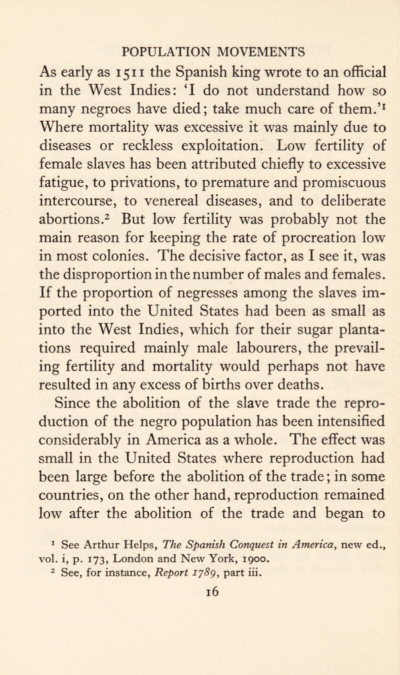 As early as 1511 the Spanish king wrote to an official in the West Indies: ‘I do not understand how so many negroes have died; take much care of them.’1 Where mortality was excessive it was mainly due to diseases or reckless exploitation. Low fertility of female slaves has been attributed chiefly to excessive fatigue, to privations, to premature and promiscuous intercourse, to venereal diseases, and to deliberate abortions.2 But low fertility was probably not the main reason for keeping the rate of procreation low in most colonies. The decisive factor, as I see it, was the disproportion in the number of males and females. If the proportion of negresses among the slaves im- ported into the United States had been as small as into the West Indies, which for their sugar planta- tions required mainly male labourers, the prevail- ing fertility and mortality would perhaps not have resulted in any excess of births over deaths. Since the abolition of the slave trade the repro- duction of the negro population has been intensified considerably in America as a whole. The effect was small in the United States where reproduction had been large before the abolition of the trade; in some countries, on the other hand, reproduction remained low after the abolition of the trade and began to 1 See Arthur Helps, The Spanish Conquest in America, new ed., vol. i, p. 173, London and New York, 1900. 2 See, for instance, Report 1789, part iii.