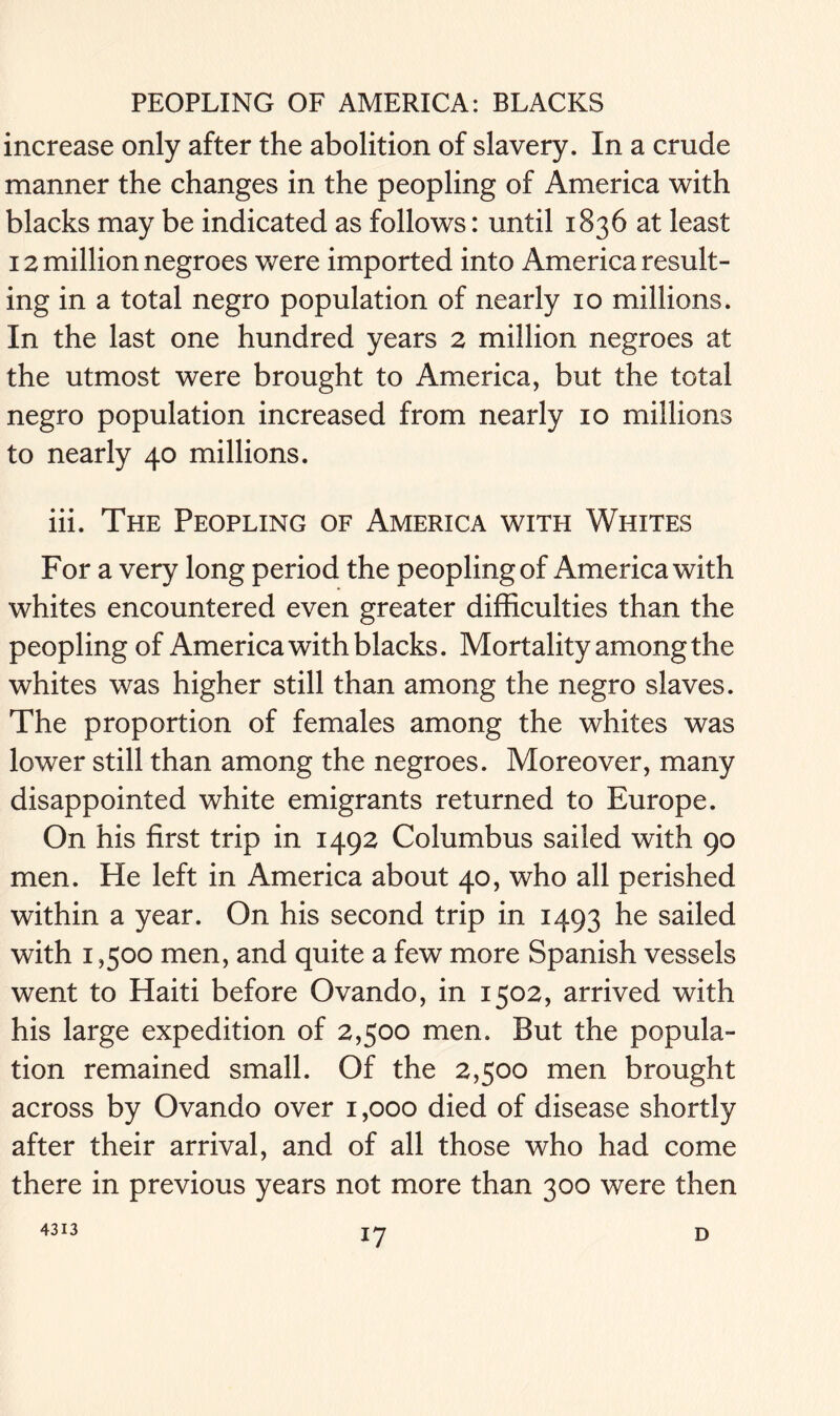 increase only after the abolition of slavery. In a crude manner the changes in the peopling of America with blacks may be indicated as follows: until 1836 at least 12 million negroes were imported into America result- ing in a total negro population of nearly 10 millions. In the last one hundred years 2 million negroes at the utmost were brought to America, but the total negro population increased from nearly 10 millions to nearly 40 millions. iii. The Peopling of America with Whites For a very long period the peopling of America with whites encountered even greater difficulties than the peopling of America with blacks. Mortality among the whites was higher still than among the negro slaves. The proportion of females among the whites was lower still than among the negroes. Moreover, many disappointed white emigrants returned to Europe. On his first trip in 1492 Columbus sailed with 90 men. He left in America about 40, who all perished within a year. On his second trip in 1493 he sailed with 1,500 men, and quite a few more Spanish vessels went to Haiti before Ovando, in 1502, arrived with his large expedition of 2,500 men. But the popula- tion remained small. Of the 2,500 men brought across by Ovando over 1,000 died of disease shortly after their arrival, and of all those who had come there in previous years not more than 300 were then 4313