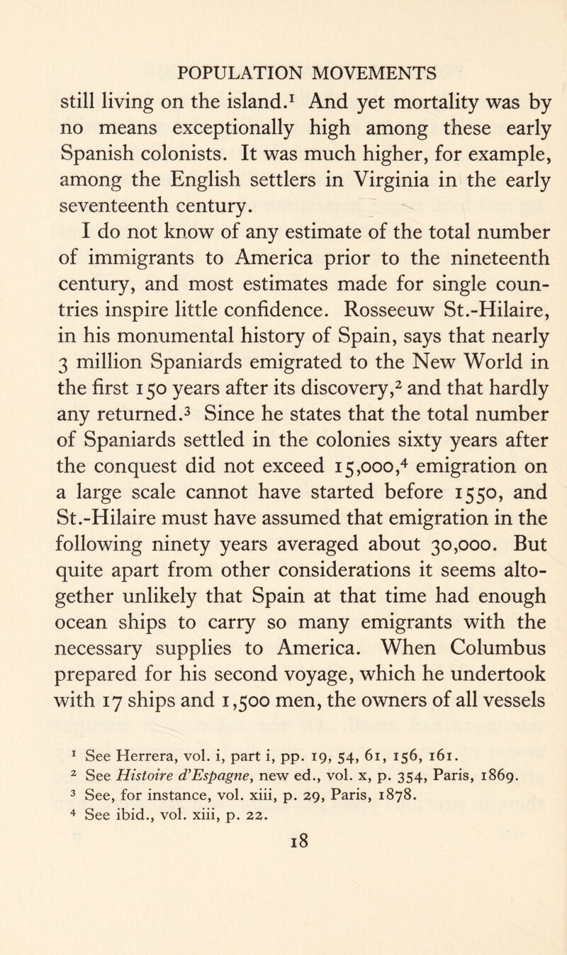 still living on the island.1 And yet mortality was by no means exceptionally high among these early Spanish colonists. It was much higher, for example, among the English settlers in Virginia in the early seventeenth century. I do not know of any estimate of the total number of immigrants to America prior to the nineteenth century, and most estimates made for single coun- tries inspire little confidence. Rosseeuw St.-Hilaire, in his monumental history of Spain, says that nearly 3 million Spaniards emigrated to the New World in the first 150 years after its discovery,2 and that hardly any returned.3 Since he states that the total number of Spaniards settled in the colonies sixty years after the conquest did not exceed 15,000,4 emigration on a large scale cannot have started before 1550, and St.-Hilaire must have assumed that emigration in the following ninety years averaged about 30,000. But quite apart from other considerations it seems alto- gether unlikely that Spain at that time had enough ocean ships to carry so many emigrants with the necessary supplies to America. When Columbus prepared for his second voyage, which he undertook with 17 ships and 1,500 men, the owners of all vessels 1 See Herrera, vol. i, part i, pp. 19, 54, 61, 156, 161. 2 See Histoire d'Espagne, new ed., vol. x, p. 354, Paris, 1869. 3 See, for instance, vol. xiii, p. 29, Paris, 1878. 4 See ibid., vol. xiii, p. 22.