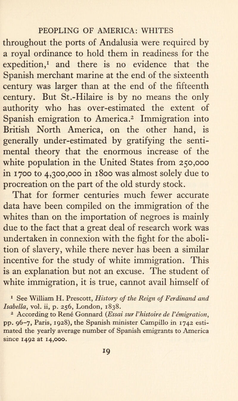 throughout the ports of Andalusia were required by a royal ordinance to hold them in readiness for the expedition,1 and there is no evidence that the Spanish merchant marine at the end of the sixteenth century was larger than at the end of the fifteenth century. But St.-Hilaire is by no means the only authority who has over-estimated the extent of Spanish emigration to America.2 Immigration into British North America, on the other hand, is generally under-estimated by gratifying the senti- mental theory that the enormous increase of the white population in the United States from 250,000 in 1700 to 4,300,000 in 1800 was almost solely due to procreation on the part of the old sturdy stock. That for former centuries much fewer accurate data have been compiled on the immigration of the whites than on the importation of negroes is mainly due to the fact that a great deal of research work was undertaken in connexion with the fight for the aboli- tion of slavery, while there never has been a similar incentive for the study of white immigration. This is an explanation but not an excuse. The student of white immigration, it is true, cannot avail himself of 1 See William H. Prescott, History of the Reign of Ferdinand and Isabella, vol. ii, p. 256, London, 1838. 2 According to Rene Gonnard {Essai sur Vhistoire de Vemigration, pp. 96-7, Paris, 1928), the Spanish minister Campillo in 1742 esti- mated the yearly average number of Spanish emigrants to America since 1492 at 14,000.