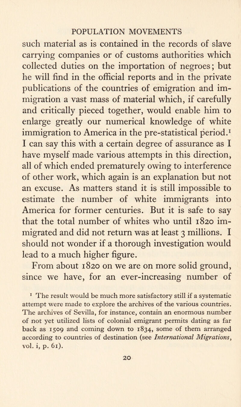 such material as is contained in the records of slave carrying companies or of customs authorities which collected duties on the importation of negroes; but he will find in the official reports and in the private publications of the countries of emigration and im- migration a vast mass of material which, if carefully and critically pieced together, would enable him to enlarge greatly our numerical knowledge of white immigration to America in the pre-statistical period.1 I can say this with a certain degree of assurance as I have myself made various attempts in this direction, all of which ended prematurely owing to interference of other work, which again is an explanation but not an excuse. As matters stand it is still impossible to estimate the number of white immigrants into America for former centuries. But it is safe to say that the total number of whites who until 1820 im- migrated and did not return was at least 3 millions. I should not wonder if a thorough investigation would lead to a much higher figure. From about 1820 on we are on more solid ground, since we have, for an ever-increasing number of 1 The result would be much more satisfactory still if a systematic attempt were made to explore the archives of the various countries. The archives of Sevilla, for instance, contain an enormous number of not yet utilized lists of colonial emigrant permits dating as far back as 1509 and coming down to 1834, some of them arranged according to countries of destination (see International Migrations, vol. i, p. 61).