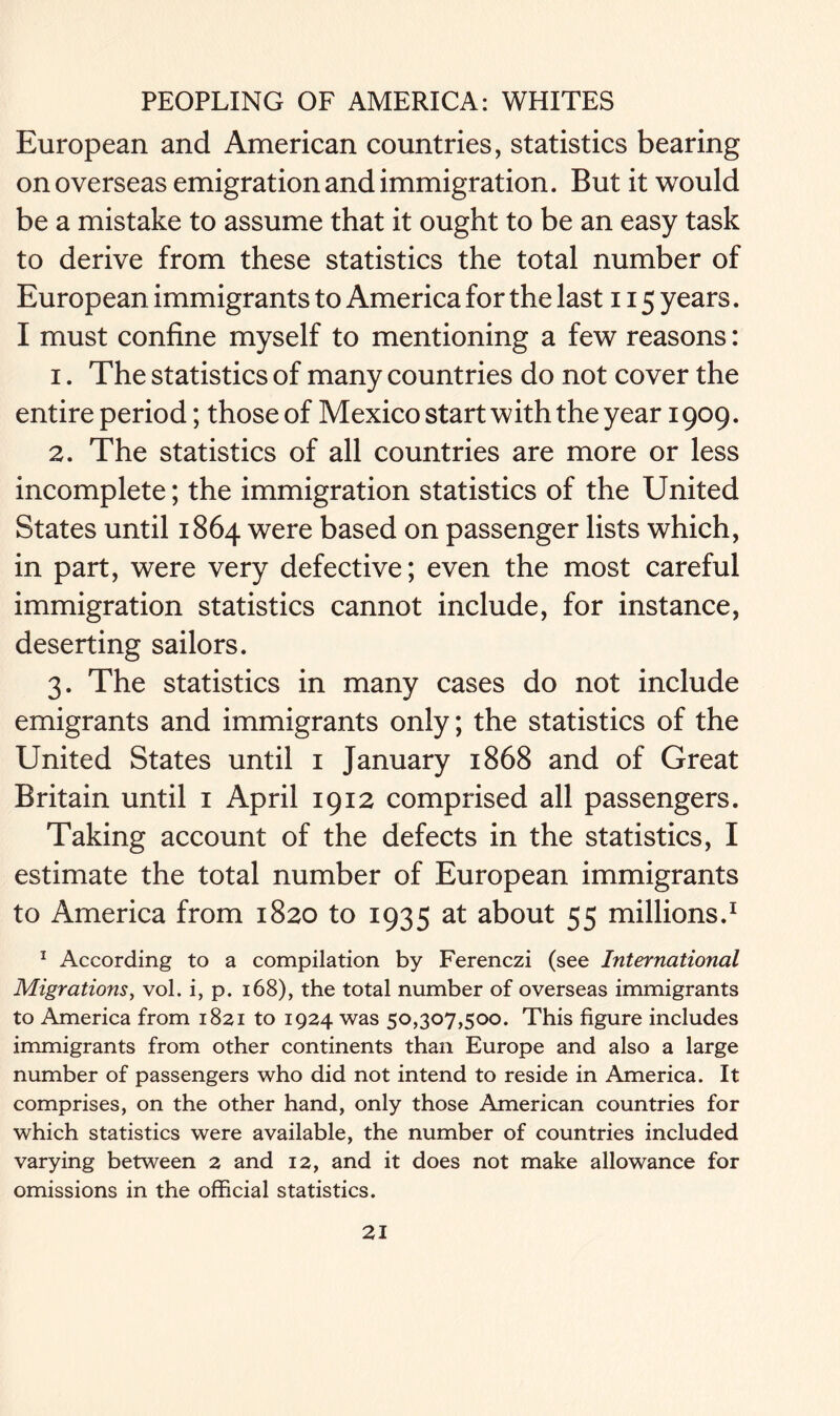 European and American countries, statistics bearing on overseas emigration and immigration. But it would be a mistake to assume that it ought to be an easy task to derive from these statistics the total number of European immigrants to America for the last 115 years. I must confine myself to mentioning a few reasons: 1. The statistics of many countries do not cover the entire period; those of Mexico start with the year 1909. 2. The statistics of all countries are more or less incomplete; the immigration statistics of the United States until 1864 were based on passenger lists which, in part, were very defective; even the most careful immigration statistics cannot include, for instance, deserting sailors. 3. The statistics in many cases do not include emigrants and immigrants only; the statistics of the United States until 1 January 1868 and of Great Britain until 1 April 1912 comprised all passengers. Taking account of the defects in the statistics, I estimate the total number of European immigrants to America from 1820 to 1935 at about 55 millions.1 1 According to a compilation by Ferenczi (see International Migrations, vol. i, p. 168), the total number of overseas immigrants to America from 1821 to 1924 was 50,307,500. This figure includes immigrants from other continents than Europe and also a large number of passengers who did not intend to reside in America. It comprises, on the other hand, only those American countries for which statistics were available, the number of countries included varying between 2 and 12, and it does not make allowance for omissions in the official statistics.