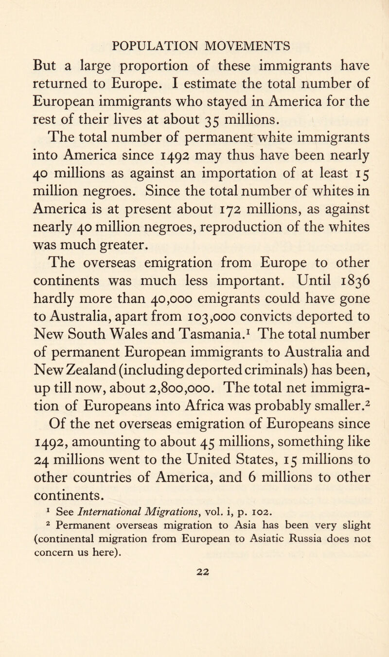 But a large proportion of these immigrants have returned to Europe. I estimate the total number of European immigrants who stayed in America for the rest of their lives at about 35 millions. The total number of permanent white immigrants into America since 1492 may thus have been nearly 40 millions as against an importation of at least 15 million negroes. Since the total number of whites in America is at present about 172 millions, as against nearly 40 million negroes, reproduction of the whites was much greater. The overseas emigration from Europe to other continents was much less important. Until 1836 hardly more than 40,000 emigrants could have gone to Australia, apart from 103,000 convicts deported to New South Wales and Tasmania.1 The total number of permanent European immigrants to Australia and New Zealand (including deported criminals) has been, up till now, about 2,800,000. The total net immigra- tion of Europeans into Africa was probably smaller.2 Of the net overseas emigration of Europeans since 1492, amounting to about 45 millions, something like 24 millions went to the United States, 15 millions to other countries of America, and 6 millions to other continents. 1 See International Migrations, vol. i, p. 102. 2 Permanent overseas migration to Asia has been very slight (continental migration from European to Asiatic Russia does not concern us here).