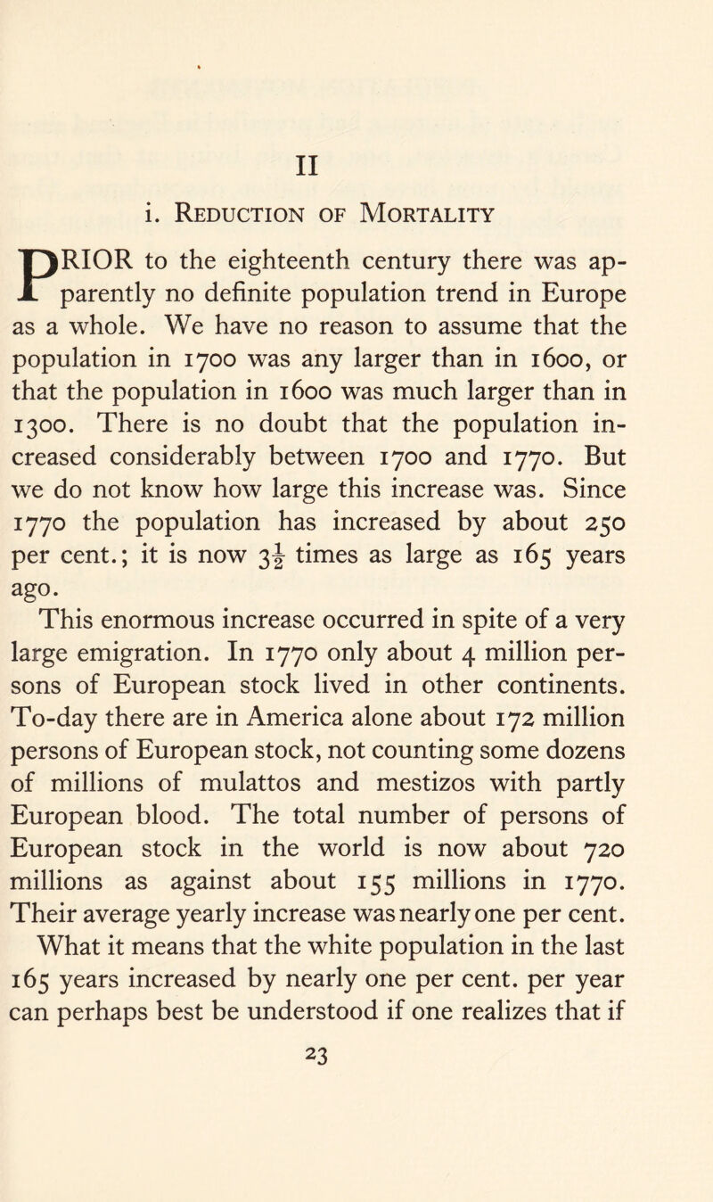 II i. Reduction of Mortality PRIOR to the eighteenth century there was ap- parently no definite population trend in Europe as a whole. We have no reason to assume that the population in 1700 was any larger than in 1600, or that the population in 1600 was much larger than in 1300. There is no doubt that the population in- creased considerably between 1700 and 1770. But we do not know how large this increase was. Since 1770 the population has increased by about 250 per cent.; it is now 3^ times as large as 165 years ago. This enormous increase occurred in spite of a very large emigration. In 1770 only about 4 million per- sons of European stock lived in other continents. To-day there are in America alone about 172 million persons of European stock, not counting some dozens of millions of mulattos and mestizos with partly European blood. The total number of persons of European stock in the world is now about 720 millions as against about 155 millions in 1770. Their average yearly increase was nearly one per cent. What it means that the white population in the last 165 years increased by nearly one per cent, per year can perhaps best be understood if one realizes that if