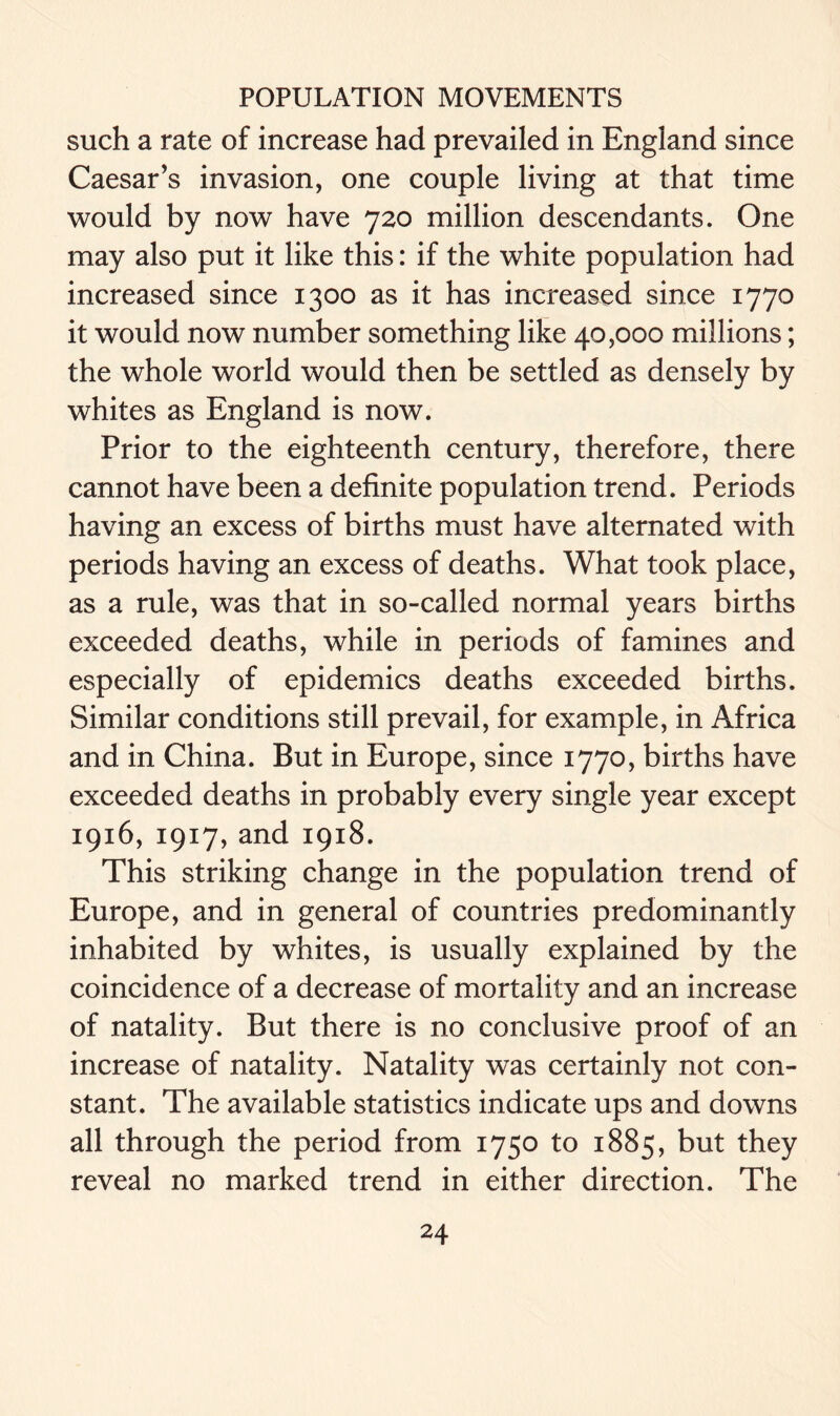 such a rate of increase had prevailed in England since Caesar’s invasion, one couple living at that time would by now have 720 million descendants. One may also put it like this: if the white population had increased since 1300 as it has increased since 1770 it would now number something like 40,000 millions; the whole world would then be settled as densely by whites as England is now. Prior to the eighteenth century, therefore, there cannot have been a definite population trend. Periods having an excess of births must have alternated with periods having an excess of deaths. What took place, as a rule, was that in so-called normal years births exceeded deaths, while in periods of famines and especially of epidemics deaths exceeded births. Similar conditions still prevail, for example, in Africa and in China. But in Europe, since 1770, births have exceeded deaths in probably every single year except 1916, 1917, and 1918. This striking change in the population trend of Europe, and in general of countries predominantly inhabited by whites, is usually explained by the coincidence of a decrease of mortality and an increase of natality. But there is no conclusive proof of an increase of natality. Natality was certainly not con- stant. The available statistics indicate ups and downs all through the period from 1750 to 1885, but they reveal no marked trend in either direction. The