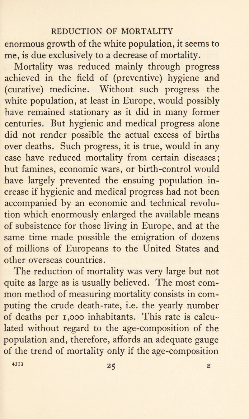 enormous growth of the white population, it seems to me, is due exclusively to a decrease of mortality. Mortality was reduced mainly through progress achieved in the field of (preventive) hygiene and (curative) medicine. Without such progress the white population, at least in Europe, would possibly have remained stationary as it did in many former centuries. But hygienic and medical progress alone did not render possible the actual excess of births over deaths. Such progress, it is true, would in any case have reduced mortality from certain diseases; but famines, economic wars, or birth-control would have largely prevented the ensuing population in- crease if hygienic and medical progress had not been accompanied by an economic and technical revolu- tion which enormously enlarged the available means of subsistence for those living in Europe, and at the same time made possible the emigration of dozens of millions of Europeans to the United States and other overseas countries. The reduction of mortality was very large but not quite as large as is usually believed. The most com- mon method of measuring mortality consists in com- puting the crude death-rate, i.e. the yearly number of deaths per 1,000 inhabitants. This rate is calcu- lated without regard to the age-composition of the population and, therefore, affords an adequate gauge of the trend of mortality only if the age-composition 4313