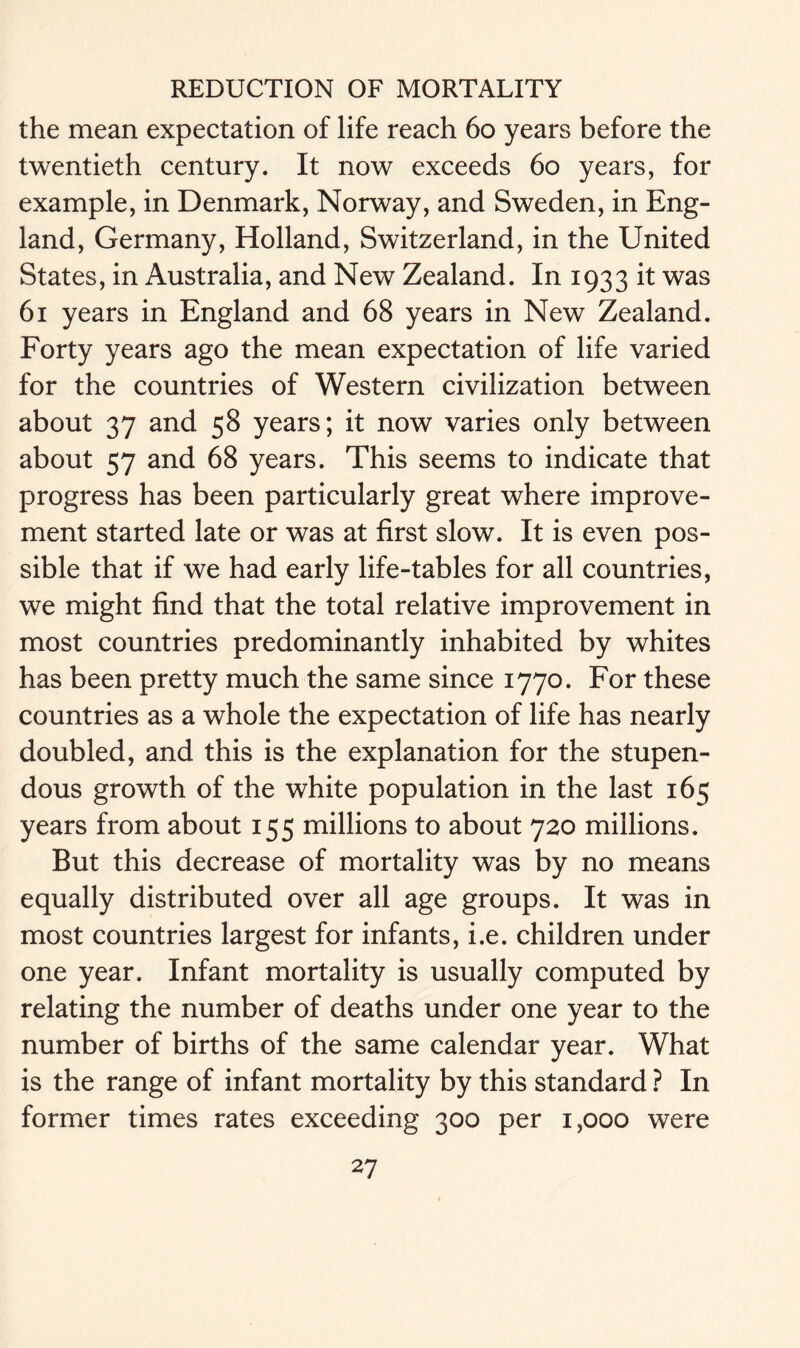 the mean expectation of life reach 60 years before the twentieth century. It now exceeds 60 years, for example, in Denmark, Norway, and Sweden, in Eng- land, Germany, Holland, Switzerland, in the United States, in Australia, and New Zealand. In 1933 it was 61 years in England and 68 years in New Zealand. Forty years ago the mean expectation of life varied for the countries of Western civilization between about 37 and 58 years; it now varies only between about 57 and 68 years. This seems to indicate that progress has been particularly great where improve- ment started late or was at first slow. It is even pos- sible that if we had early life-tables for all countries, we might find that the total relative improvement in most countries predominantly inhabited by whites has been pretty much the same since 1770. For these countries as a whole the expectation of life has nearly doubled, and this is the explanation for the stupen- dous growth of the white population in the last 165 years from about 155 millions to about 720 millions. But this decrease of mortality was by no means equally distributed over all age groups. It was in most countries largest for infants, i.e. children under one year. Infant mortality is usually computed by relating the number of deaths under one year to the number of births of the same calendar year. What is the range of infant mortality by this standard ? In former times rates exceeding 300 per 1,000 were